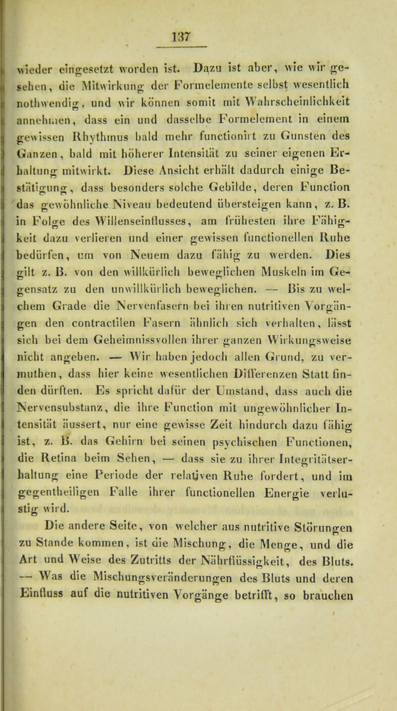 wieder eingesetzt worden ist. Dj^zu ist aber, wie wir ge- sehen, die Mitwirkung der Formelemente selbst wesentlich notliwendig, und wir können somit mit Wahrscheinlichkeit annehmen, dass ein und dasselbe Formelement in einem gewissen Rhythmus bald mehr functioniit zu Gunsten des Ganzen, bald mit höherer Intensität zu seiner eigenen Br- Laltunjr mitwirkt. Diese Ansicht erhält dadurch einige Be- stätlo-unjr, dass besonders solche Gebilde, deren Function das gewöhnliche Psiveau bedeutend übersteigen kann, z.B. in Folge des Willenseinfiusses, am frühesten ihre t ähig-* keit dazu verlieren und einer gewissen functionellen Ruhe bedürfen, um von Neuem dazu fähig zu werden. Dies gilt z. ß. von den willkürlich beweglichen Muskeln im Ge- gensatz zu den unwillkürlich beweglichen. — Bis zu wel- chem Grade die Nervenfasern bei ihren nutritiven Vor^än- gen den contraclilen Fasern ähnlich sich verhalten, lässt sich bei dem Geheimnissvollen ihrer ganzen Wirkungsweise nicht angeben. — Wir haben jedoch allen Grund, zu ver- muthen, dass hier keine wesentlichen Ditferenzen Stattfin- den dürften. Es spricht dafür der Umstand, dass auch die Nervensubstanz, die ihre Function mit ungewöhnlicher In- tensität äussert, nur eine gewisse Zelt hindurch dazu fähig ist, z. B. das Gehirn bei seinen psychischen Functionen, die Retina beim Sehen, — dass sie zu ihrer Inteffritätser- haltung eine Periode der relativen Ruhe fordert, und im gegentheiligen Falle ihrer functionellen Energie verlu- stig wird. Die andere Seite, von welcher aus nutritive Störungen zu Stande kommen, ist die Mischung, die Menge, und die Art und Weise des Zutritts der Nährflüssigkeit, des Bluts. — Was die Mischungsveränderungen des Bluts und deren Einfluss auf die nutritiven Vorgänge betrifft, so brauchen