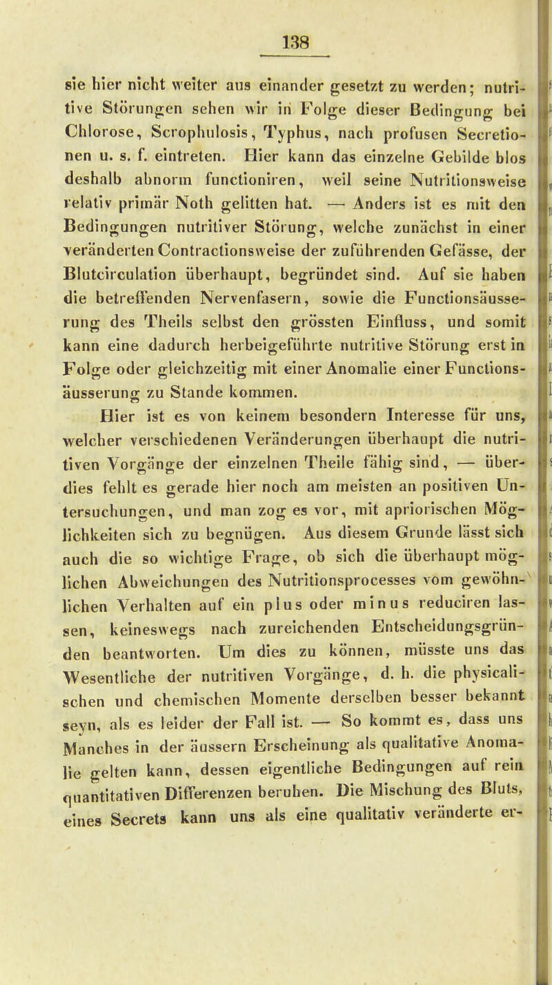 sie hier nicht weiter aus einander gesetzt zu werden; nutri- tive Störungen sehen wir in Folge dieser Bedingung bei Chlorose, Scrophulosis, Typhus, nach profusen Secretio- nen u. s. f, eintreten. Hier kann das einzelne Gebilde blos deshalb abnorm functioniren, weil seine Nutritionaweise relativ primär Noth gelitten hat. — Anders ist es mit den Bedingungen nutritiver Störung, welche zunächst in einer veränderten Contractionsweise der zuführenden Gefässe, der Blutcirculation überhaupt, begründet sind. Auf sie haben die betreffenden Nervenfasern, sowie die Functionsäusse- rung des Theils selbst den grössten Einfluss, und somit kann eine dadurch herbeigeführte nutritive Störung erst in Folge oder gleichzeitig mit einer Anomalie einer Functions- äusseruna: zu Stande kommen. Hier ist es von keinem besondern Interesse für uns, welcher verschiedenen Veränderungen überhaupt die nutri- tiven Vorgänge der einzelnen Theile fähig sind, — über- dies fehlt es gerade hier noch am meisten an positiven Un- tersuchungen, und man zog es vor, mit apriorischen Mög- lichkeiten sich zu begnügen. Aus diesem Grunde lässt sich auch die so wichtige Frage, ob sich die überhaupt mög- lichen Abweichungen des Nutritionsprocesses vom gewöhn-' liehen Verhalten auf ein plus oder minus reduciren las- sen, keineswegs nach zureichenden Entscheidungsgrün- den beantworten. Um dies zu können, müsste uns das Wesentliche der nutritiven Vorgänge, d.h. die physicali- schen und chemischen Momente derselben besser bekannt seyn, als es leider der Fall ist. — So kommt es, dass uns Manches in der äussern Erscheinung als qualitative Anoma- lie gelten kann, dessen eigentliche Bedingungen auf rein «quantitativen Differenzen beruhen. Die Mischung des Bluts, eines Secrets kann uns als eine qualitativ veränderte er-