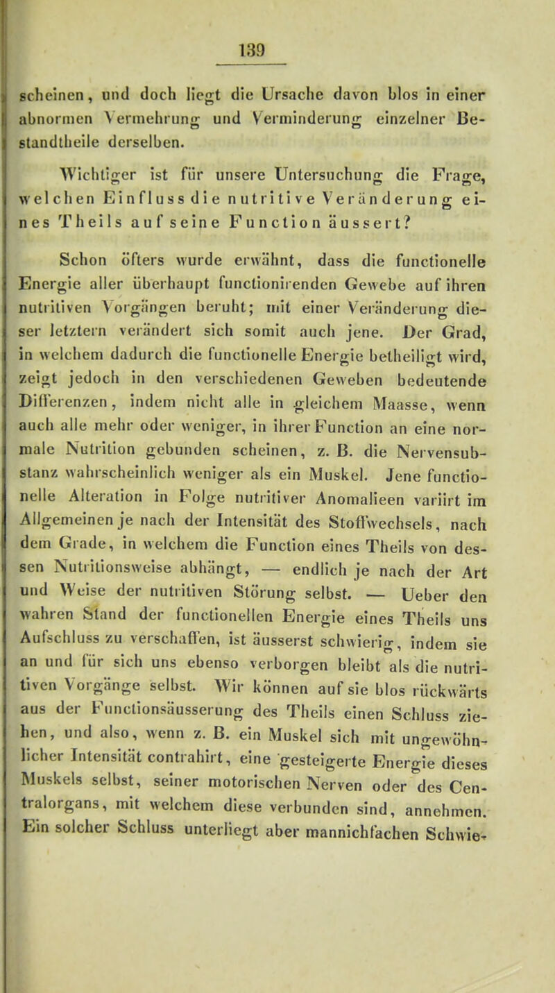 scheinen, und doch liegt die Ursache davon Mos in einer abnormen \ ermehruno; und Verminderun- einzelner Be- standtheiie derselben. WichliKer ist für unsere Untersuchung: die Fraire, welchen Einflussdie nutritive Veränderung ei- nes Theils auf seine Function äussert? Schon öfters wurde erwähnt, dass die functionelle Energie aller überhaupt functionirenden Gewebe auf ihren nutritiven Vorgängen beruht; mit einer Veränderung die- ser letztern verändert sich somit auch jene. Der Grad, in welchem dadurch die functionelle Energie belheiliiit wird, zeigt jedoch in den verschiedenen Geweben bedeutende Diüerenzen, indem nicht alle in gleichem Maasse, wenn auch alle mehr oder weniger, in ihrer Function an eine nor- male Nutrition gebunden scheinen, z. B. die Nervensub- stanz wahrscheinlich weniger als ein Muskel. Jene functio- nelle Alteration in Folge nutritiver Anomalieen variirt im Allgemeinen je nach der Intensität des Stofl wechsels, nach dem Grade, in welchem die Function eines Theils von des- sen Nutrilionsweise abhängt, — endlich je nach der Art und Weise der nutritiven Störung selbst. — Ueber den wahren Stand der functionellen Energie eines Theils uns Aufschluss zu verschaflen, ist äusserst schwierig, indem sie an und für sich uns ebenso verborgen bleibt als die nutri- tiven Vorgänge selbst. Wir können auf sie blos rückwärts aus der Functionsäusserung des Theils einen Schluss zie- hen, und also, wenn z. B. ein Muskel sich mit ungewöhn- licher Intensität contrahirt, eine gesteigerte Energie dieses Muskels selbst, seiner motorischen Nerven oder des Cen- tralorgans, mit welchem diese verbunden sind, annehmen. Ein solcher Schluss unterliegt aber mannichfachen Schwie.