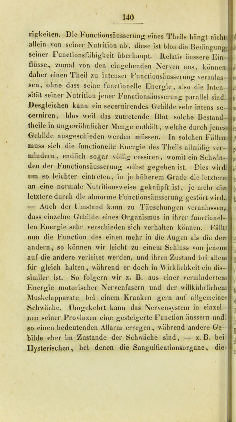 rljrUeiten. Die Fimctionsänssei ung eines Theils hängt nichtt allein von seiner Nutiition ab, diese ist blos die Bedingungr seiner Functionsfähijrkeit überliaiipt. Relativ äussere Ein ' flösse, zumal von den eingehenden Nerven aus, künneni daher einen Theil zu intenser Functionsäusserung veranlas sen, ohne dass seine funetionelle Energie, also die Inten-- sität seiner Nutrilion jener Functionsäusserung parallel sindJ Desgleichen kann ein secernirendes Gebilde sehr intens se- cerniren, blos weil das zutretende Blut solche Besland- theile in ungewöhnlicher Menge enthält, welche durch jeness Gebilde ausgeschieden werden müssen. In solchen Fällenn muss sich die funetionelle Energie des Theils allniälig ver- mindern, endlich sogar vüllig cessiren, womit ein Schwin- den der Functionsäusserung selbst gegeben ist. Dies wirdi um so leichter eintreten, in je höherem Grade die letzteree an eine normale Nutritionsweise geknüpft ist, je mehr diee letztere durch die abnorme Functionsäusserung gestört wird.. — Auch der Umstand kann zu Täuschungen veranlassen^, dass einzelne Gebilde eines Organismus in ihrer functionei- len Energie sehr verschieden sich verhalten können. Fälltl nun die Function des einen mehr in die Augen als die den andern, so können wir leicht zu einem Schluss von jenerni auf die andere verleitet werden, und ihren Zustand bei allem für gleich halten, während er doch in Wirklichkeit ein dis— similer ist. So folgern wir z. B. aus einer verminderletn Energie motorischer Nervenfasern und der willkührlichem Muskelapparate bei einem Kranken gern auf allgemeinep Schwäche. Umgekehrt kann das Nervensystem in einzel-- nen seiner Provinzen eine gesteigerte Function äussern undl so einen bedeutenden Allarm erregen, während andere Ge- bilde eher im Zustande der Schwäche sind, — z.B. bei; Hysterischen, bei denen die Sanguificationsorgane, die-