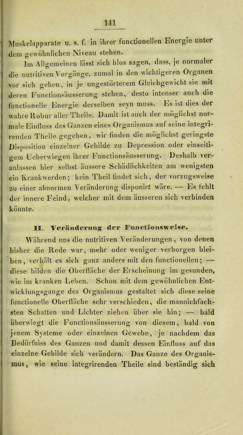 Muskelapparate u. s. f. in ihrer functionellen Energie unter dem gewülinliclien Niveau stehen. Im Allgemeinen lässt sich blos sagen, dass, je normaler die nutritiven Vorgänge, zumal in den wichtigeren Organen vor sich gehen, in je ungestörterem Gleichgewicht sie mit deren Futulionsäusserung stehen, desto intenser auch die functionelle PJnergie derselben seyn muss. Es ist dies der wahre Uobur aller Theile. Damit ist auch der möglichst nor- male EiiilUiss des Ganzen eines Organismus auf seine integri- renden Theile gegeben, wir finden die möglichst geringste Disposition einzelner Gebilde zu Depression oder einseiti- gem üeberwiegen ihrer Functionsäusserung. Deshalb ver- anlassen hier selbst äussere Schädlichkeiten am wenigsten ein Krankwerden; kein Theil findet sich, der vorzugsweise zu einer abnormen Veränderung disponirt wäre. — Es tehlt der innere Feind, welcher mit dem äusseren sich verbinden könnte. II. Veränderung der FunctionsweSse. Während uns die nutritiven Veränderungen, von denen bisher die Rede war, mehr oder weniger verborgen blei- ben , verhält es sich ganz anders mit den functionellen; — diese bilden die Oberfläche der Erscheinung im gesunden, wie im kranken Leben. Schon mit dem gewöhnlichen Ent- wicklungsgänge des Organismus gestaltet sich diese seine functionelle Oberfläche sehr verschieden, die mannichfach- sten Schatten und Lichter ziehen über sie hin; — bald überwiegt die Functionsäusserung von diesem, bald von jenem Systeme oder einzelnen Gewebe, je nachdem das Bedürfniss des Ganzen und damit dessen Einfluss auf das einzelne Gebilde sich verändern. Das Ganze des Organis- mus, wie seine integrirenden Theile sind beständig sich
