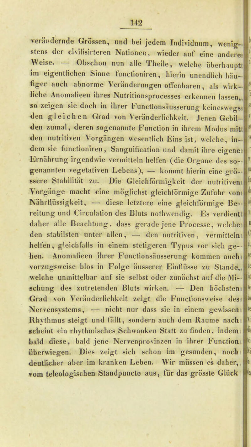 Yerändernde Grössen, und bei jedem Individuum, wenig- stens der civilisirtcren Nationen, wieder auf eine änderet AVeise. — Obsciion nun alle Theile, welche überhauptt im eigentlichen Sinne functioniren, hierin unendlich hiiu figer auch abnorme Veränderungen ollenbaren, als wirk liehe Anomalieen ihres Nutrilionsprocesses erkennen lassen,, so zeigen sie doch in ihrer Functionsäusserung keineswegs? den gleichen Grad von Veränderlichkeit. Jenen Gebil- den zumal, deren sogenannte Function in ihrem Modus mitt den nutritiven Vorgängen wesentlich Eins ist, welche, in- dem sie functioniren, Sanguification und damit ihre eio-ene? Ernährung irgendwie vermitteln helfen (die Organe des so- genannten vegetativen Lebens), — kommt hierin eine grö- ssere Stabilität zu. Die Gleichförmijjkeit der nutritivem Vorgänge macht eine möglichst gleichförmige Zufuhr vom Nährtliissigkeit, — diese letztere eine p-leichförmise Be- reitung und Circulation des Bluts nothwendig. Es verdient! daher alle Beachtung, dass gerade jene Processe, welche.' den stabilsten unter allen, — den nutritiven, vermitlelni helfen, gleichfalls in einem stetigeren Typus vor sich ge-- hen. Anomalieen ihrer Functionsäusserung kommen auchi vorzugsweise blos in Folge äusserer Einflüsse zu Stande,, welche unmittelbar auf sie selbst oder zunächst auf die Mi-- schun; des zutretenden Bluts «irken. — Den höchstem Grad von Veränderlichkeit zeigt die Functionsweise des; Nervensystems, — nicht nur dass sie in einem gewissem Khythmus steigt und fällt, sondern auch dem Räume nachi scheint ein rhythmisches Schwanken Statt zu finden, indem; bald diese, bald jene Nervenprovinzen in ihrer Functioai überwiegen. Dies zeigt sich schon im gesunden, noch i deutlicher aber im kranken Leben. Wir müssen es daher, vom teleologischen Standpuncte aus, für das grösste Glück