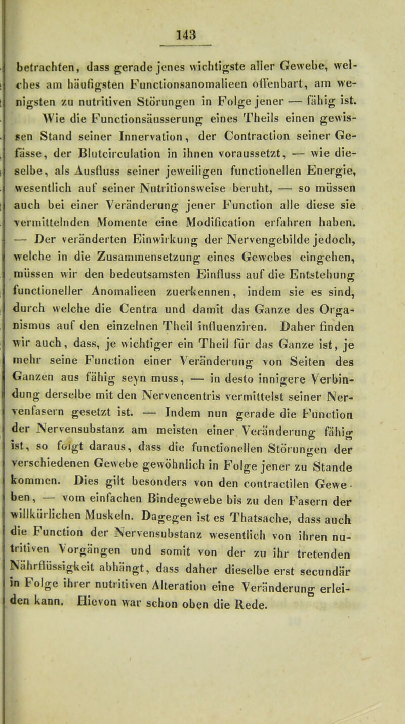 betrachten, dass gerade jenes wichtigste aller Gewebe, wel- ches am häufigsten Functionsanomalieen oücnbart, am we- nigsten zu nutritiven Störungen in Folge jener — fähig ist. AVie die Functionsäusserung eines Theils einen gewis- sen Stand seiner Innervation, der Contraction seiner Ge- , fasse, der Blutcirculation in ihnen voraussetzt, — wie die- I selbe, als Ausfluss seiner jeweiligen functionellen Energie, wesentlich auf seiner Nutritionsweise beruht, — so müssen [ auch bei einer Veränderung jener Function alle diese sie Termittelnden Momente eine iModification erfahren haben. — Der veränderten Einwirkung der Nervengebilde jedoch, welche in die Zusammensetzung eines Gewebes eingehen, müssen wir den bedeutsamsten Einfluss auf die Entstehung funclioneller Anomalieen zuerkennen, indem sie es sind, durch welche die Centra und damit das Ganze des Orga- nismus auf den einzelnen Theil influenziren. Daher finden wir auch, dass, je wichtiger ein Theil für das Ganze ist, je mehr seine Function einer Veränderung von Seiten des Ganzen aus fähig seyn muss, — in desto innigere Verbin- dung derselbe mit den Nervencentris vermittelst seiner Ner- venfasern gesetzt ist. — Indem nun gerade die Function der Nervensubstanz am meisten einer Veränderung fähig ist, so folgt daraus, dass die functionellen Störunnen der verschiedenen Gewebe gewöhnlich in Folge jener zu Stande kommen. Dies gilt besonders von den contractilen Gewe- ben, — vom einfachen Bindegewebe bis zu den Fasern der willkürlichen Muskeln. Dagegen ist es Thatsache, dass auch die Function der Nervensubstanz wesentlich von ihren nu- tritiven Vorgängen und somit von der zu ihr tretenden Nährflüssigkeit abhängt, dass daher dieselbeerst secundär in Folge ihrer nutritiven Alteration eine Veränderung erlei- den kann. Hie von w ar schon oben die Rede.
