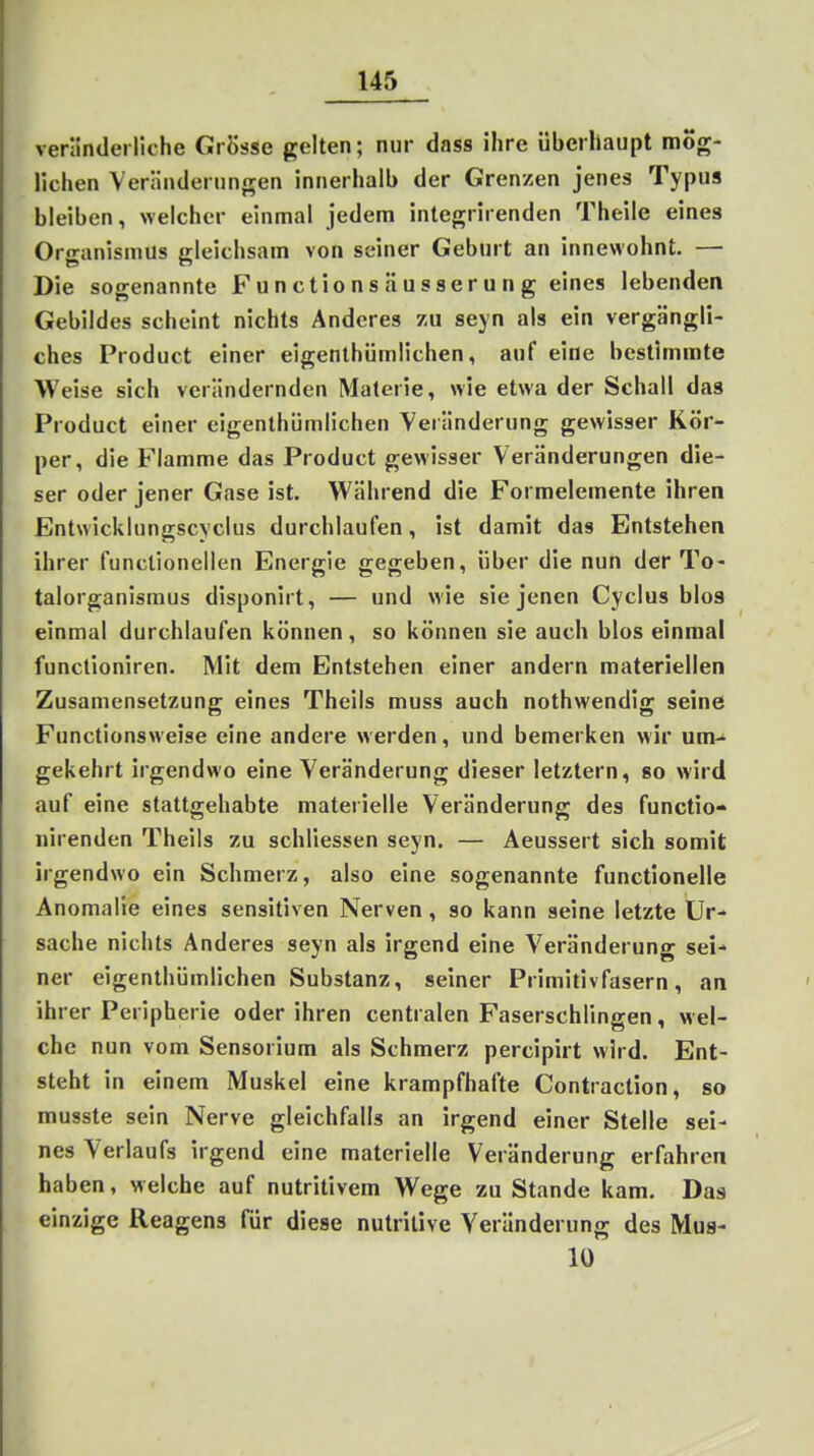 veränderliche Grösse gelten; nur dass ihre überhaupt mög- lichen Veränderungen innerhalb der Grenzen jenes Typus bleiben, welcher einmal jedem integrirenden Theile eines Organismus gleichsam von seiner Geburt an innewohnt. — Die sogenannte Functionsäusserung eines lebenden Gebildes scheint nichts Anderes zu seyn als ein vergängli- ches Product einer eigenthümlichen, auf eine bestimmte Weise sich verändernden Materie, wie etwa der Schall das Product einer eigenthümlichen Veränderung gewisser Kör- per, die Flamme das Product gewisser Veränderungen die- ser oder jener Gase ist. Während die Formelemente ihren Entwicklungscyclus durchlaufen, ist damit das Entstehen ihrer functionellen Energie gegeben, über die nun der To- talorganismus disponirt, — und wie sie jenen Cyclus blos einmal durchlaufen können, so können sie auch blos einmal functioniren. Mit dem Entstehen einer andern materiellen Zusamensetzung eines Theils muss auch nothwendig seine Functionsweise eine andere werden, und bemerken wir um-' gekehrt irgendwo eine Veränderung dieser letztern, so wird auf eine stattgehabte materielle Veränderung des functio- nirenden Theils zu schliessen seyn. — Aeussert sich somit irgendwo ein Schmerz, also eine sogenannte functionelle Anomalie eines sensitiven Nerven, so kann seine letzte Ur- sache nichts Anderes seyn als irgend eine Veränderung sei- ner eigenthümlichen Substanz, seiner Primitivfasern, an ihrer Peripherie oder ihren centralen Faserschlingen, wel- che nun vom Sensorium als Schmerz percipirt wird. Ent- steht in einem Muskel eine krampfhafte Contraction, so musste sein Nerve gleichfalls an irgend einer Stelle sei- nes Verlaufs irgend eine materielle Veränderung erfahren haben, welche auf nutritivem Wege zu Stande kam. Das einzige Reagens Tür diese nutritive Veränderung des Mua- 10