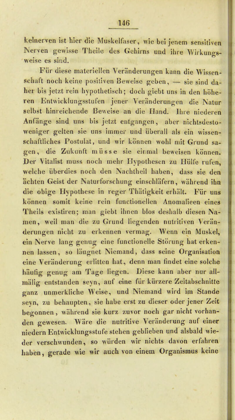 kelnerven ist hier die Muskelfaser, wie bei jenem sensitiven Nerven gewisse Theile des Gehirns und ihre Wirkungs- weise es sind. Für diese materiellen Veränderungen kann die Wissen- schaft noch keine positiven Beweise geben, — sie sind da- her bis jetzt rein hypothetisch; doch giebt uns in den höhe- ren Entwicklungsstufen jener Veränderungen die Natur selbst hinreichende Beweise an die IJand. Ihre niederen Anfänge sind uns bis jetzt entgangen, aber nichtsdesto- weniger gelten sie uns immer und überall als ein wissen- schaftliches Postulat, und wir können wohl mit Grund sa- gen, die Zukunft müsse sie einmal beweisen können. Der Vitalist muss noch mehr Hypothesen zu Hülfe rufen, welche überdies noch den Nachlbeil haben, dass sie den ächten Geist der Naturforschung einschläfern, während ihn die obige Hypothese in reger Thätigkeit erhält. Für uns können somit keine rein functionellen Anomalieen eines Theils existiren; man giebt ihnen blos deshalb diesen Na- men, weil man die zu Grund liegenden nutritiven Verän- derungen nicht zu erkennen vermag. Wenn ein Muskel, ein Nerve lang genug eine functionelle Störung hat erken- nen lassen, so läugnet Niemand, dass seine Organisation eine Veränderung erlitten hat, denn man findet eine solche häufig genug am Tage liegen. Diese kann aber nur all- mälig entstanden seyn, auf eine für kürzere Zeitabschnitte ganz unmerkliche Weise, und Niemand wird im Stande seyn, zu behaupten, sie habe erst zu dieser oder jener Zeit begonnen, während sie kurz zuvor noch gar nicht vorhan- den gewesen. Wäre die nutritive Veränderung auf einer niedern Entwicklungsstufe stehen geblieben und alsbald wie- der verschwunden, so würden wir nichts davon erfahren haben, gerade wie wir auch von einem Organismus keine