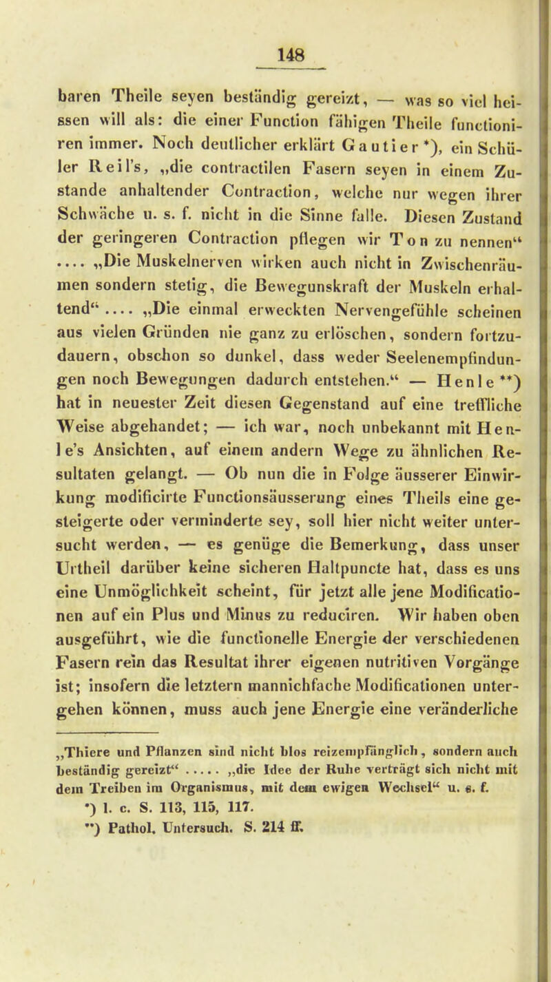 baren Theile seyen beständig gereizt, — was so viel hei- ssen will als: die einer Function fähigen Theile functioni- ren immer. Noch deutlicher erklärt Gautier*), ein Schü- ler Reil's, „die contractilen Fasern seyen in einem Zu- stande anhaltender Contraction, welche nur wegen ihrer Schwäche u. s. f. nicht in die Sinne falle. Diesen Zustand der geringeren Contraction pHegen wir Ton zu nennen .... „Die Muskelnerven wirken auch nicht in Zwischenräu- men sondern stetig, die Bewegunskraft der Muskeln erhal- tend „Die einmal erweckten Nervengefühle scheinen aus vielen Gründen nie ganz zu erlöschen, sondern fortzu- dauern, obschon so dunkel, dass weder Seelenempfindun- gen noch Bewegungen dadurch entstehen. — Henle **) hat in neuester Zeit diesen Gegenstand auf eine treft'liche Weise abgehandet; — ich war, noch unbekannt mit Hen- le's Ansichten, auf einem andern Wege zu ähnlichen Re- sultaten gelangt. — Ob nun die in Folge äusserer Einwir- kung modificirte Functionsäusserung eines Tlieils eine ge- steigerte oder verminderte sey, soll hier nicht weiter unter- sucht werden, — es genüge die Bemerkung, dass unser Urtheil darüber keine sicheren Haltpuncte hat, dass es uns eine Unmöglichkeit scheint, für jetzt alle jene Modificatio- nen auf ein Plus und Minus zu reduclren. Wir haben oben ausgeführt, wie die funclionelle Energie der verschiedenen Fasern rein das Resultat ihrer eigenen nutritiven Vorgänge ist; insofern die letztern mannichfache Modißcationen unter- gehen können, muss auch jene Energie eine veränderliche „Thiere und Pflanzen sind nicht blos reizenipfiinglicli, sondern auch beständig gereizt „die Idee der Rulie verträgt sich nicht mit dem Treiben im Organismus, mit dem ewigea Wechsel u. e. f. •) 1. c. S. 113, 115, 117, ••) Pathol. Untersuch. S. 214 fif.
