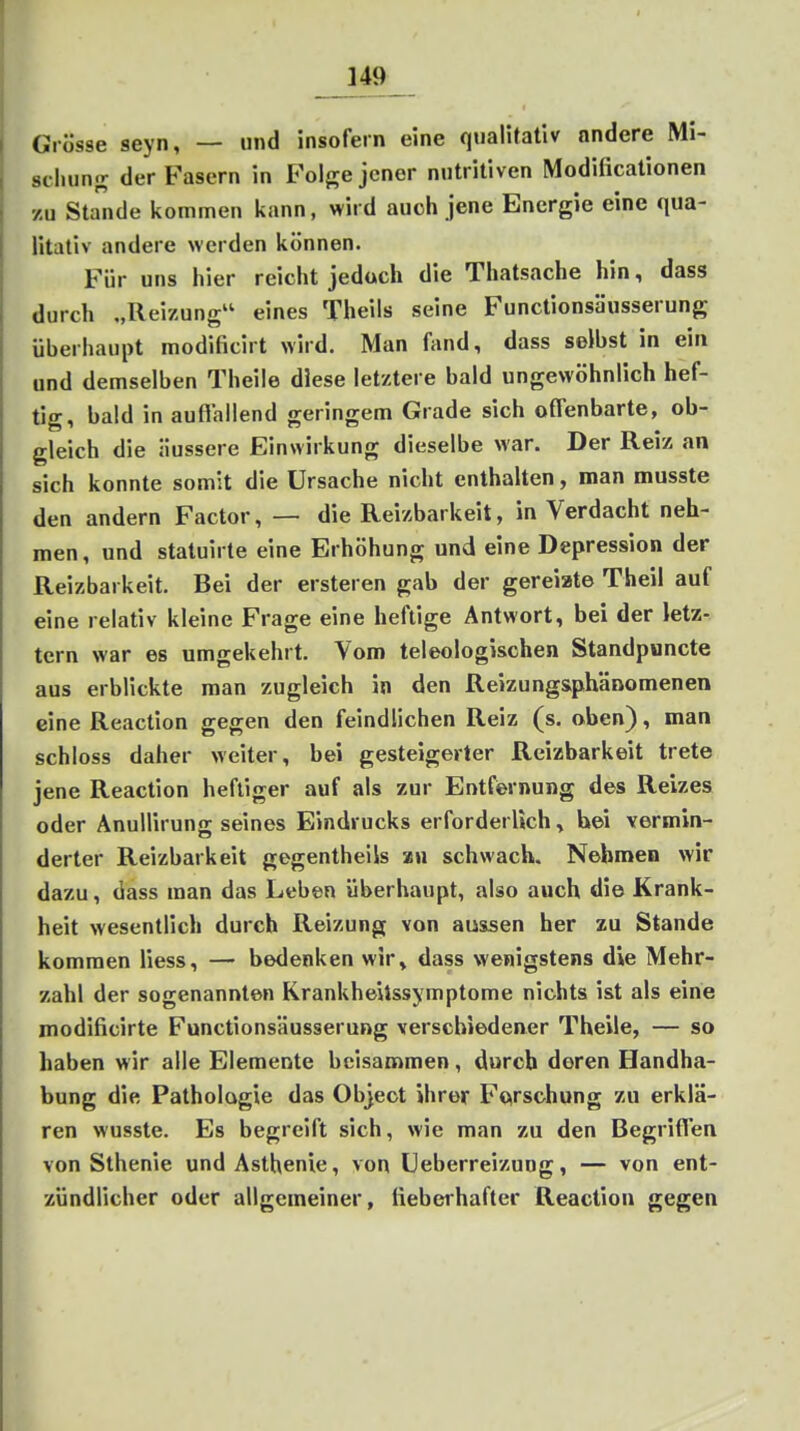 Grösse seyn, — und insofern eine qualitativ andere Mi- scliuns der Fasern in Foi<re jener nutritiven Modificationen zu Stande kommen kann, wird auch jene Energie eine qua- litativ andere werden können. Für uns hier reicht jedoch die Thatsache hin, dass durch „Reizung eines Theils seine Functionsäusserung überhaupt modificirt wird. Man fand, dass selbst in ein und demselben Theile diese letztere bald ungewöhnlich hef- tig, bald in auftallend geringem Grade sich offenbarte, ob- gleich die äussere Einwirkung dieselbe war. Der Reiz an sich konnte somit die Ursache nicht enthalten, man musste den andern Factor, — die Reizbarkeit, in Verdacht neh- men , und statuirte eine Erhöhung und eine Depression der Reizbarkeit. Bei der ersteren gab der gereizte Theil auf eine relativ kleine Frage eine heftige Antwort, bei der letz- tern war es umgekehrt. Vom teleologischen Standpuncte aus erblickte man zugleich in den Reizungs,phänomenen eine Reaction gegen den feindlichen Reiz (s. oben), man schloss daher weiter, bei gesteigerter Reizbarkeit trete jene Reaction heftiger auf als zur Entfernung des Reizes oder Anullirung seines Eindrucks erforderlich, hei vermin- derter Reizbarkeit gegentheils xn schwach. Nehmen wir dazu, dass man das Leben überhaupt, also auch die Krank- heit wesentlich durch Reizung von aussen her zu Stande kommen Hess, — bedenken wir, dass wenigstens die Mehr- zahl der sogenannten KrankheUssymptome nichts ist als eine modificirte Functionsäusserung verschiedener Theile, — so haben wir alle Elemente beisammen, durch deren Handha- bung die Pathologie das Objeot ihrer Forschung zu erklä- ren wusste. Es begreift sich, wie man zu den Begriffen von Sthenie und Asthenie, von üeberreizuog, — von ent- zündlicher oder allgemeiner, fieberhafter Reaction gegen
