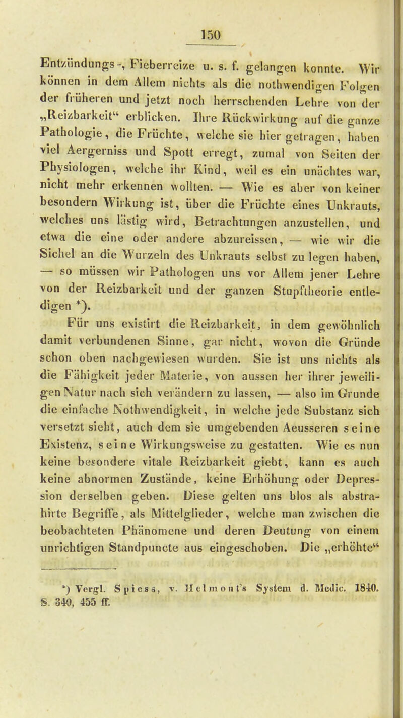 Ent/ündungs-, Pieberreize u. s. f. gelangen konnte. Wir können in dem Allem nichts als die notliwendigen Folgen der früheren und jetzt noch herrschenden Lehre von der „Reizbarkeit erblicken. Ihre Rückwirkung auf die gnnze Pathologie, die Früchte, welche sie hier getragen, haben viel Äergerniss und Spott erregt, zumal von Seiten der Physiologen, welche ihr Kind, weil es ein unächtes war, nicht mehr erkennen wollten. — Wie es aber von keiner besondern Wirkung ist, über die Früchte eines Unkrauts, welches uns lästig wird, Betrachtungen anzustellen, und etwa die eine oder andere abzureissen, — wie wir die Sichel an die Wurzeln des Unkrauts selbst zu leffen haben, — so müssen mr Pathologen uns vor Allem jener Lehre von der Reizbarkeit und der ganzen Stupflheorie entle- digen *). Für uns existirt die Reizbarkeit, in dem gewöhnlich damit verbundenen Sinne, gar nicht, wovon die Gründe schon oben nachgewiesen wurden. Sie ist uns nichts als die Fähigkeit jeder Mateiie, von aussen her ihrer jeweili- gen Natur nach sich verändern zu lassen, — also im Grunde die einfache Nothwendigkeit, in welche jede Substanz sich versetzt sieht, auch dem sie umgebenden Aeusseren seine Existenz, seine Wirkungsweise zu gestatten. Wie es nun keine besondere vitale Reizbarkeit giebt, kann es auch keine abnormen Zustände, keine Erhöhung oder Depres- sion derselben geben. Diese gelten uns blos als abstra- hirte Begrifle, als Mittelglieder, welche man zwischen die beobachteten Phänomene und deren Deutung von einem unrichtigen Standpuncte aus eingeschoben. Die „erhöhte *) Vergl. Spicss, v. Helinoiit's System (1. Medic. 1840. S. 340, 455 ff.