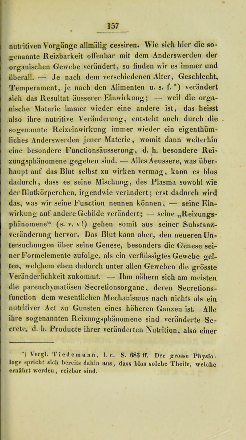 nutritiven Vorgänge allmälig cessiren. Wie sich hier die so- ^eiiiinnte Reizbarkeit oflenbar mit dem Anderswerden der orjranischen Gewebe verändert, so finden wir es immer und überall. — Je nach dem verschiedenen Alter, Gesciiiecht, Temperament, je nach den Alimenten u. s. f.*) verändert sich das Resultat äusserer Einwirkung; — weil die orga- nische Materie immer wieder eine andere ist, das heisst also ihre nutritive Veränderung, entsteht auch durch die sogenannte Reizeinwirkung immer wieder ein eigenthüm- üches Anderswerden jener Materie, womit dann weiterhin eine besondere Functionsäusserung, d. h. besondere Rei- zungsphänomene gegeben sind. — Alles Aeussere, was über- haupt auf das Blut selbst zu wirken vermag, kann es blos dadurch, dass es seine Mischung, des Plasma sowohl wie der Blutkörperchen, irgendwie verändert; erst dadurch wird das, was wir seine Function nennen können, — seine Ein- wirkung auf andere Gebilde verändert; — seine „Reizungs- phänomene (s. V. v!) gehen somit aus seiner Substanz- veränderung hervor. Das Blut kann aber, den neueren Un- tersuchungen über seine Genese, besonders die Genese sei- ner Formelemente zufolge, als ein verflüssigtes Gewebe gel- ten, welchem eben dadurch unter allen Geweben die grösste Veränderlichkeit zukommt. — Ihm nähern sich am meisten die parenchymatösen Secretionsorgane, deren Secretions- function dem wesentlichen Mechanismus nach nichts als ein nutritiver Act zu Gunsten eines höheren Ganzen ist. Alle ihre sogenannten Reizungsphänomene sind veränderte Se- crete, d. h. Producte ihrer veränderten Nutrition, also einer •) Vcrgl. Tiedcmann, I.e. S. «83 ff. Der grosse Pliysio- logp spricht sich hercits dahin aus, dass blos solche Thcile, welche ernährt werden , reizbar sind.