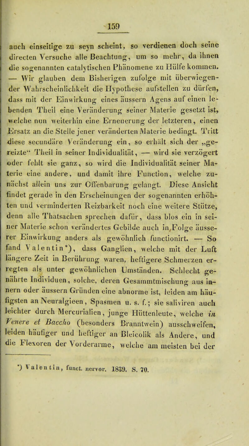 auch einseitige zu seyn scheint, so verdienen doch seine directen Versuche alle Beachtung, um so mehr, da ihnen die sogenannten catalytischen Phänomene zu Hülfe itommen. — Wir glauben dem Bisherigen zufolge mit überwiegen- der Wahrscheinlichkeit die Hypothese aufstellen zu dürfen, dass mit der Einwirkuns: eines äussern Affens auf einen le- banden Theil eine Veränderung seiner Materie gesetzt ist, «eiche nun weiterhin eine Erneuerung der letzteren, einen Ersatz an die Stelle jener veränderten Materie bedingt. Tritt diese secundäre Veränderung ein, so erhält sich der „ge- reizte Theil in seiner Individualität, — wird sie verzögert oder fehlt sie ganz, so wird die Individualität seiner Ma- terie eine andere, und damit ihre Function, welche zu- nächst allein uns zur Offenbarung gelangt. Diese Ansicht findet gerade in den Erscheinungen der sogenannten erhöh- ten und verminderten Reizbarkeit noch eine weitere Stütze, denn alle Thatsachen sprechen dafür, dass blos ein in sei- ner Materie schon verändertes Gebilde auch in^FoIge äusse- rer Einwirkung anders als gewöhnlich functionirt. — So fand Valentin*), dass Ganglien, welche mit der Luft längere Zeit in Berührung waren, heftigere Schmerzen er- regten als unter gewöhnlichen Umständen. Schlecht ge- nährte Individuen, solche, deren Gesammtmischuno- aus in- nern oder äussern Gründen eine abnorme ist, leiden am häu- figsten an Neuralgieen , Spasmen u. s. f.; sie saliviren auch leichter durch Mercurialien, junge Hüttenleute, welche in Feuere et Baccho (besonders Branntwein) ausschweifen, leiden häufiger und heftiger an Bleicolik als Ändere, und die Flexoren der Vorderarme, welche am meisten bei der •) Valentin, funct. nervor. 1835). S. 70.