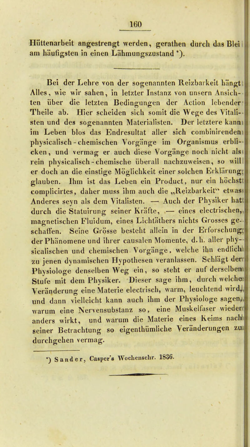 Hüttenarbeit angestrengt werden, gerathen durch das Bleii am häufigsten in einen Lähinungszustand *). Bei der Lehre von der sogenannten Reizbarkeit hängt: Alles, wie wir sahen, in letzter Instanz von unsern Ansich- ten über die letzten Bedingungen der Aclion lebender- Theile ab. Hier scheiden sich somit die Wege des Yitall-- sten und des sogenannten Materialisten. Der letztere kanni im Leben blos das Endresultat aller sich combinirendeni physicalisch - chemischen Vorgänge im Organismus erbli- cken , und vermag er auch diese Vorgänge noch nicht als? rein physicalisch-chemische überall nachzuweisen, so willl er doch an die einstige Möglichkeit einer solchen Erklärung; glauben. Ihm ist das Leben ein Product, nur ein höchstt complicirtes, daher muss ihm auch die „Reizbarkeit etwass Anderes seyn als dem Vitalisten. — Auch der Physiker hatt durch die Statuirung seiner Kräfte, ,— eines electrischen,, magnetischen Fluidum, eines Lichtäthers nichts Grosses ge- schaffen. Seine Grösse besteht allein in der Erforschung; der Phänomene und ihrer causalen Momente, d.h. aller phy- sicalischen und chemischen Vorgänge, welche ihn endlichh zu jenen dynamischen Hypothesen veranlassen. Schlägt derr Physiologe denselben Weg ein, so steht er auf derselbenn Stufe mit dem Physiker. Dieser sage ihm, durch welches Veränderung eine Materie electrisch, warm, leuchtend wirdj, und dann vielleicht kann auch ihm der Physiologe sagen^ warum eine Nervensubstanz so, eine Muskelfaser wiederr anders wirkt, und warum die Materie eines Keims nachh seiner Betrachtung so eigenthümüche Veränderungen zui durchgehen vermag. •) Sander, Casper's Wochenschr. 1836.