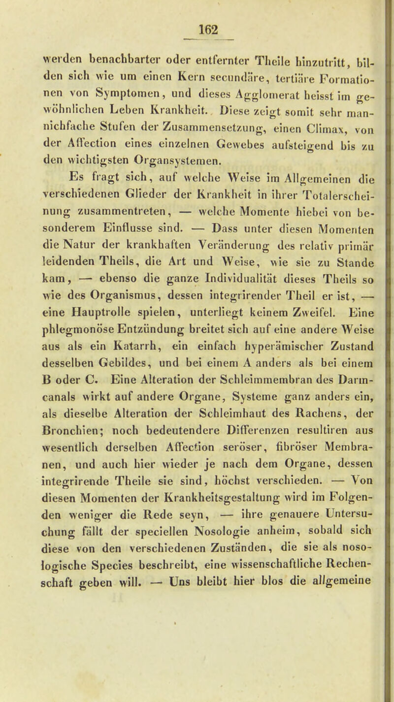 _162_ werden benachbarter oder entfernter Theile hinzutritt, bil- den sich wie um einen Kern sccundäre, tertiiire Formatio- nen von Symptomen, und dieses Ajrglomerat heisst im ge- wöhnlichen Leben Kranliheit. Diese zeigt somit sehr man- nichfache Stufen der Zusammensetzung, einen Climax, von der Affection eines einzelnen Gewebes aufstei<rend bis zu den wichtigsten Organsysteraen. Es fragt sich, auf welche Weise im Allgemeinen die verschiedenen Glieder der Krankheit in ihrer Totalerschei- nung zusammentreten, — welche Momente hiebei von be- sonderem Einflüsse sind. — Dass unter diesen Momenten die Natur der krankhaften Veränderung des relativ primär leidenden Theils, die Art und Weise, wie sie zu Stande kam, — ebenso die ganze Individualität dieses Theils so wie des Organismus, dessen integrirender Theil er ist, — eine Hauptrolle spielen, unterliegt keinem Zweifel. Eine phlegmonöse Entzündung breitet sich auf eine andere Weise aus als ein Katarrh, ein einfach hyperämischer Zustand desselben Gebildes, und bei einem A anders als bei einem B oder C Eine Alteration der Schleimmembran des Darm- canals wirkt auf andere Organe, Systeme ganz anders ein, als dieselbe Alteration der Schleimhaut des Rachens, der Bronchien; noch bedeutendere Differenzen resultiren aus wesentlich derselben Aff'ection seröser, fibröser Membra- nen, und auch hier wieder je nach dem Organe, dessen integrirende Theile sie sind, höchst verschieden. — Von diesen Momenten der Krankheitsgestaltung wird im Folgen- den weniger die Rede seyn, — ihre genauere Untersu- chung fällt der speciellen Nosologie anheim, sobald sich diese von den verschiedenen Zuständen, die sie als noso- logische Speeles beschreibt, eine wissenschaftliche Rechen- schaft geben will. — Uns bleibt hier blos die allgemeine
