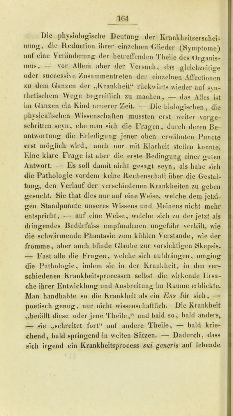 Die physiologisdie Deutung der Kranklieitserschel- nnng; die Reduclion ihrer einzelnen Glieder (Symptome) auf eine Veränderung der belrefFenden Thcile des Organis- mus, — vor Allem aber der Versuch, das gleichzeitige oder successive Zusammentreten der einzelnen Aflectionen zu dem Ganzen der „Krankheit rückwärts wieder auf syn- thetischem Wege begreiflich zu machen, — das Alles ist im Ganzen ein Kind neuerer Zeit. — Die biologischen, die physicalischen Wissenschaften mussten erst weiter vorge- schritten seyn, ehe man sich die Fragen, durch deren Be- antwortung die Erledigung jener oben erwäiinten Puncto erst möglich wird, auch nur mit Klarheit stellen konnte. Eine klare Frage ist aber die erste Bedingung einer guten Antwort, — Es soll damit nicht gesagt seyn, als habe sich die Pathologie vordem keine Rechenschaft über die Gestal- tung, den Verlauf der verschiedenen Krankheiten zu geben gesucht. Sie that dies nur auf eine Weise, welche dem jetzi- gen Standpuncte unseres Wissens und Meinens nicht mehr entspricht, — auf eine Weise, welche sich zu der jetzt als dringendes Bedürfniss empfundenen ungefähr verhält, wie die schwärmende Phantasie zum kühlen Verstände, wie der fromme, aber auch blinde Glaube zur vorsichtigen Skepsis. — Fast alle die Fragen, welche sich aufdrängen, umging die Pathologie, indem sie in der Krankheit, in den ver- schiedenen Krankheitsprocessen selbst die wirkende Ursa- che ihrer Entwicklung und Ausbreitung im Räume erblickte. Man handhabte so die Krankheit als ein Ens für sich, — poetisch genug, nur nicht wissenschaftlich. Die Krankheit „befällt diese oder jene Theile, und bald so, bald anders, — sie „schreitet fort auf andere Theile, — bald krie- chend , bald springend in weiten Sätzen, — Dadurch, dass sich irgend ein Krankheitsprocess sui generis auf lebende