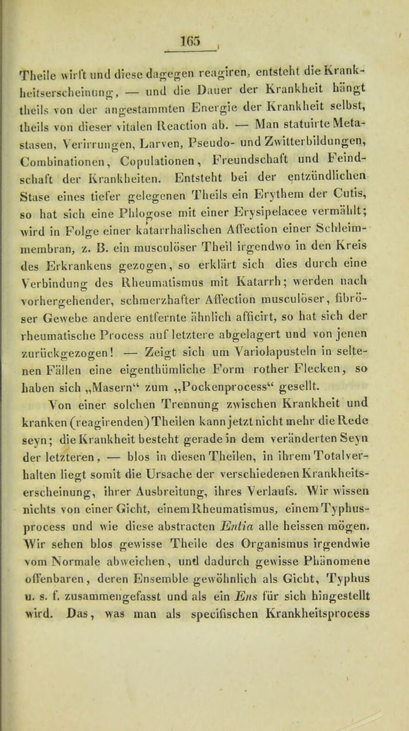 Theile wirft und diese dagegen reagiren, entsteht die Krank- lieitseischeinung, — und die Dauer der Krankheit hängt theils von der angestammten Energie der Krankheit selbst, theils von dieser vitalen lleaction ab. — Man statuirte Meta- stasen, Verirrungen, Larven, Pseudo- und Zwitterbildungen, Combinationen, Copulationen, Freundschaft und Feind- schaft der Krankheiten. Entsteht bei der entzündlichen Stase eines tiefer gelegenen Theils ein Erythem der Cutis, so hat sich eine Phlogose mit einer Erysipelacee vermählt; wird in Folge einer katarrhalischen Affection einer Schleim- membran, z. B. ein musculöser Theil irgendwo in den Kreis des Erkrankens gezogen, so erklärt sich dies durch eine Verbinduno- des Rheumatismus mit Katarrh; werden nach vorhergehender, schmerzhafter Affection musculöser, fibrö- ser Gewebe andere entfernte ähnlich afficirt, so hat sich der rheumatische Process auf letztere abgelagert und von jenen zurück<rezoo-en! — Zeig-t sich um Variolapustein in selte- nen Fällen eine eigenthümliche Form rother Flecken, so haben sich „Masern zum „Pockenprocess gesellt. Von einer solchen Trennung zwischen Krankheit und kranken (reagirenden)Theilen kann jetzt nicht mehr die Rede seyn; die Krankheit besteht geradein dem veränderten Seyn der letzteren , — blos in diesen Theilen, in ihrem Totalver- halten liest somit die Ursache der verschiedenen Krankheits- erscheinung, ihrer Ausbreitung, ihres Verlaufs. Wir wissen nichts von einer Gicht, einemRheumatismus, einemTyphus- process und wie diese abstracten Entia alle heissen mögen. Wir sehen blos gewisse Theile des Organismus irgendwie vom Normale abweichen, und dadurch gewisse Phänomene offenbaren, deren Ensemble gewöhnlich als Gicht, Typhus u. s. f. zusammengefasst und als ein Ens für sich hingestellt wird. Das, was man als specifischen Krankheitsprocess »