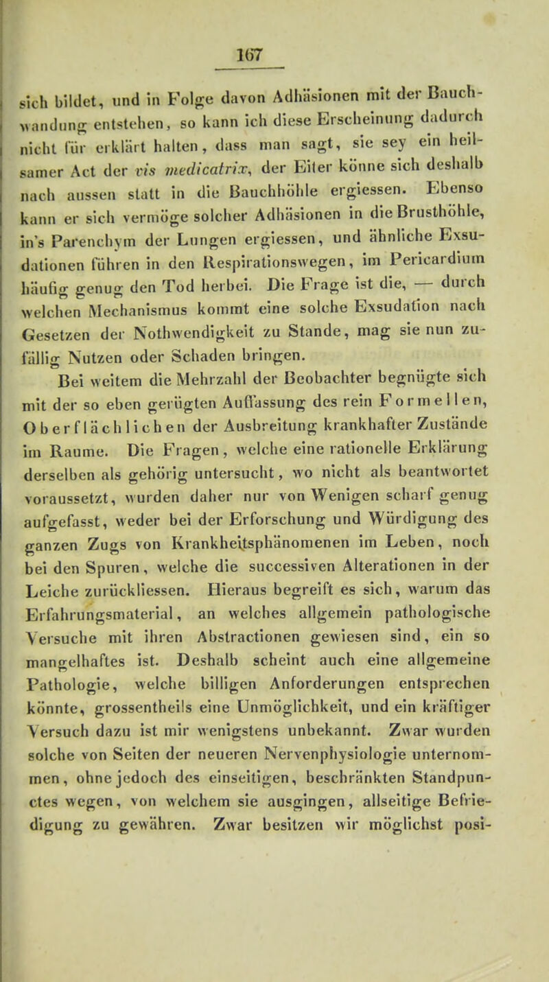Ib7 sich bildet, und in Folge davon Adhäsionen mit der Bauch- vandunrr entstehen, so kann ich diese Erscheinung dadurch nicht für erklärt halten, dass man sagt, sie sey ein heil- samer Act der vis medicatrix, der Eiter könne sich deshalb nach aussen statt in die Bauchhühle ergiessen. Ebenso kann er sich vermöge solcher Adhäsionen in die Brusthöhle, in's Parenchym der Lungen ergiessen, und ähnliche Exsu- dationen führen in den Respirationswegen, im Pericardium häufig genug den Tod herbei. Die Frage ist die, — durch welchen Mechanismus kommt eine solche Exsudation nach Gesetzen der Nothwendigkeit zu Stande, mag sie nun zu- fällig Nutzen oder Schaden bringen. Bei weitem die Mehrzahl der Beobachter begnügte sich mit der so eben gerügten Auflassung des rein Formellen, Oberflächlichen der Ausbreitung krankhafter Zustände im Räume. Die Fragen, welche eine rationelle Erklärung derselben als gehörig untersucht, wo nicht als beantwortet voraussetzt, wurden daher nur von Wenigen scharf genug aufgefasst, weder bei der Erforschung und Würdigung des ganzen Zugs von Krankheijsphänomenen im Leben, noch bei den Spuren, welche die successiven Alterationen in der Leiche zurückliessen. Hieraus begreift es sich, warum das Erfahrungsmaterial, an welches allgemein pathologische Versuche mit ihren Abstractionen gewiesen sind, ein so mangelhaftes ist. Deshalb scheint auch eine allgemeine Pathologie, welche billigen Anforderungen entsprechen könnte, grossentheils eine Unmöglichkeit, und ein kräftiger Versuch dazu ist mir wenigstens unbekannt. Zwar wurden solche von Seiten der neueren Nervenphysiologie unternom- men, ohne jedoch des einseitigen, beschränkten Standpun- ctes wegen, von welchem sie ausgingen, allseitige Befrie- digung zu gewähren. Zwar besitzen wir möglichst posi-