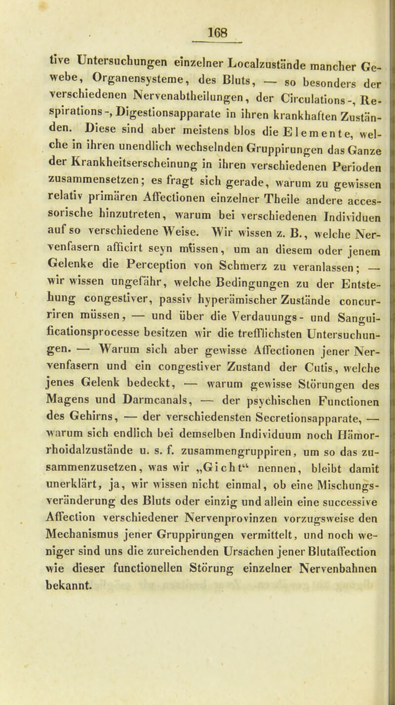tive Untersuchungen einzelner Localzustände mancher Ge- webe, Organensysteme, des Bluts, — so besonders der verschiedenen Nervenabtheilungen, der Circulations-, Re- spirations-, Digestionsapparate in ihren krankhaften Zustän- den. Diese sind aber meistens blos die Elemente, wel- che in ihren unendlich wechselnden Gruppirungen das Ganze der Krankheitserscheinung in ihren verschiedenen Perioden zusammensetzen; es fragt sich gerade, warum zu gewissen relativ primären AfFectionen einzelner Theile andere acces- sorische hinzutreten, warum bei verschiedenen Individuen auf so verschiedene Weise. Wir wissen z. B., welche Ner- venfasern afficirt seyn müssen, um an diesem oder jenem Gelenke die Perception von Schmerz zu veranlassen; — wir wissen ungefähr, welche Bedingungen zu der Entste- hung congestiver, passiv hyperämischer Zustände concur- riren müssen, — und über die Verdauungs- und Santrui- ficationsprocesse besitzen wir die trefflichsten Untersuchun- gen. — Warum sich aber gewisse Atfectionen jener Ner- venfasern und ein congestiver Zustand der Cutis, welche jenes Gelenk bedeckt, — warum gewisse Störungen des Magens und Darmcanals, — der psychischen Functionen des Gehirns, — der verschiedensten Secretionsapparate, — Avarum sich endlich bei demselben Individuum noch Hämor- rhoidalzustände u. s, f. zusammengruppiren, um so das zu- sammenzusetzen, was wir „Gicht nennen, bleibt damit unerklärt, ja, wir wissen nicht einmal, ob eine Mischungs- veränderung des Bluts oder einzig und allein eine successive Affeclion verschiedener Nervenprovinzen vorzugsweise den Mechanismus jener Gruppirungen vermittelt, und noch we- niger sind uns die zureichenden Ursachen jener Blutaifection wie dieser functionellen Störung einzelner Nervenbahnen bekannt.