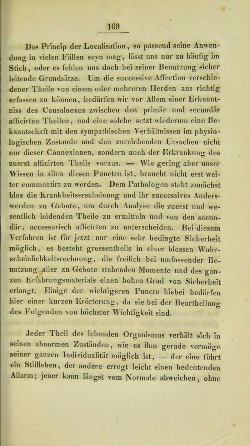 Das Pi incip der Localisation, so passend seine Anwen- dung in vielen Fällen seyn mag, lässt uns nur zu häufig im Stich, oder es fehlen uns doch bei seiner Benutzung sicher leitende Grundsätze. Um die successive Aflection verschie- dener Theile von einem oder mehreren Herden aus richtig erfassen zu können, bedürfen wir vor Allem einer Erkennt- niss des Causalnexus zwischen den primär und secundär afficirten Theilen, und eine solche setzt wiederum eine Be- kanntschaft mit den sympathischen Verhältnissen im physio- lofrischen Zustande und den zureichenden Ursachen nicht nur dieser Connexionen, sondern auch der Erkrankung des zuerst afficirten Theils voraus. — Wie gering aber unser Wissen in allen diesen Puncten ist, braucht nicht erst wei- ter comraentirt zu werden. Dem Pathologen steht zunächst blos die Krankheitserscheinung und ihr successives Anders- werden zu Gebote, um durch Analyse die zuerst und we- sentlich leidenden Theile zu ermitteln und von den secun- där, accessorisch afficirten zu unterscheiden. Bei diesem Verfahren ist für jetzt nur eine sehr bedingte Sicherheit möglich, es besteht grossentheils in einer blossen Wahr- scheinlichkeitsrechnung, die freilich bei umfassender Be- nutzung aller zu Gebote stehenden Momente und des gan- zen Erfahrungsmaterials einen hohen Grad von Sicherheit erlangt. Einige der wichtigeren Puncto hiebei bedürfen hier einer kurzen Erörterung, da sie bei der Beurtheilung des Folgenden von höchster Wichtigkeit sind. Jeder Theil des lebenden Organismus verhält sich in seinen abnormen Zuständen, wie es ihm gerade vermöge seiner ganzen Individualität möglich ist, — der eine führt ein Stillleben, der andere erregt leicht einen bedeutenden Allarm; jener kann längst vom Normale abweichen, ohne