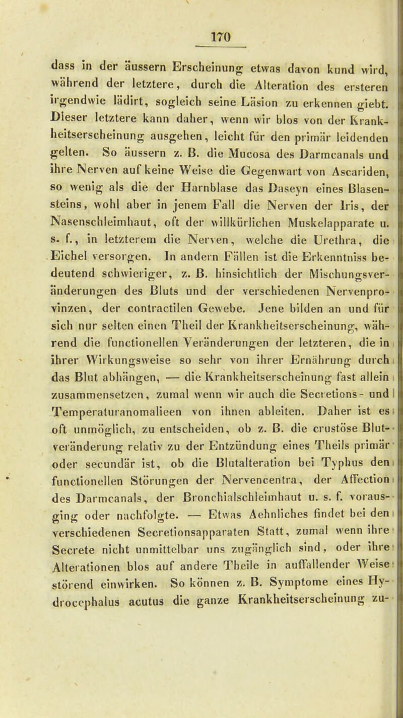 dass in der äussern Erscheinung etwas davon kund wird, während der letztere, durch die Alleration des erstercn irgendwie lädirt, sogleich seine Läsion zu erkennen giebt. Dieser letztere kann daher, wenn wir blos von der Krank- heitserscheinung ausgehen, leicht für den primär leidenden gelten. So äussern z. B. die Mucosa des Darmcanals und ihre Nerven auf keine Weise die Gegenwart von Ascariden, so wenig als die der Harnblase das Daseyn eines Blasen- steins, wohl aber in jenem Fall die Nerven der Iris, der Nasenschleimhaut, oft der willkürlichen Muskelapparate u. s. f., in letzterem die Nerven, welche die Urethra, die Eichel versorgen. In andern Fällen ist die Erkenntniss be- deutend schwieriger, z. ß. hinsichtlich der Mischungsver- änderungen des Bluts und der verschiedenen Nervenpro- vinzen, der contractilen Gewebe. Jene bilden an und für sich nur selten einen Theil der Krankheitserscheinung, wäh- rend die functionellen Veränderungen der letzteren, die in i ihrer Wirkunssweise so sehr von ihrer Ernähruno- durch i das Blut abhängen, — die Krankheitserscheinung fast allein i zusammensetzen, zumal wenn wir auch die Secietions- und I Temperaturanomalieen von ihnen ableiten. Daher ist esi oft unmöglich, zu entscheiden, ob z. B. die crustöse Blut-- Veränderung relativ zu der Entzündung eines Theils primär- oder secundär ist, ob die ßlutalteration bei Typhus dem functionellen Störungen der Nervencentra, der AtTectiom des Darmcanals, der Bronchialschleimhaut u. s. f. voraus-- ging oder nachfolgte. — Etwas Aehnliches findet bei den i verschiedenen Secretionsapparaten Statt, zumal wenn ihre- Secrete nicht unmittelbar uns zugänglich sind, oder ihre Alterationen blos auf andere Theile in auffallender Weise' störend einwirken. So können z.B. Symptome eines Hy- drocephalus acutus die ganze Krankheitserscheinung zu--