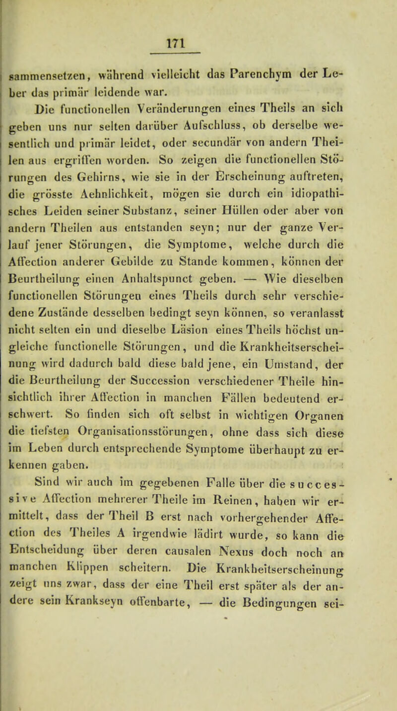 sammensetzen, während vielleicht das Parenchym der Le- ber das primär leidende war. Die functionellen Veränderungen eines Theils an sich geben uns nur selten darüber Aufschluss, ob derselbe we- sentlich und primär leidet, oder secundär von andern Thei- len aus ergriften worden. So zeigen die functionellen Stö- rungen des Gehirns, wie sie in der Erscheinung auftreten, die grösste Aehnlichkeit, mögen sie durch ein idiopathi- sches Leiden seiner Substanz, seiner Hüllen oder aber von andern Theilen aus entstanden seyn; nur der ganze Ver- lauf jener Störungen, die Symptome, welche durch die AfTection anderer Gebilde zu Stande kommen, können der Beurtheilung einen Anhaltspunct geben. — Wie dieselben functionellen Störungen eines Theils durch sehr verschie- dene Zustände desselben bedingt seyn können, so veranlasst nicht selten ein und dieselbe Läsion eines Theils höchst un- gleiche functionelle Störungen , und die Krankheitserschei- nung wird dadurch bald diese bald jene, ein Umstand, der die Beurtheilung der Succession verschiedener Theile hin- sichtlich ihrer Affection in manchen Fällen bedeutend er- schwert. So finden sich oft selbst in wichtigen Organen die tiefsten Organisationsstörungen, ohne dass sich diese im Leben durch entsprechende Symptome überhaupt zu er- kennen gaben. Sind wir auch im gegebenen Falle über die succes- sive Affection mehrerer Theile im Reinen, haben wir er- mittelt, dass der Theil B erst nach vorhergehender AfTe- ction des Theiles A irgendwie lädirt wurde, so kann die Entscheidung über deren causalen Nexus doch noch an manchen Klippen scheitern. Die Krankheitserscheinung zeigt uns zwar, dass der eine Theil erst später als der an- dere sein Krankseyn offenbarte, — die Bedingungen sei-