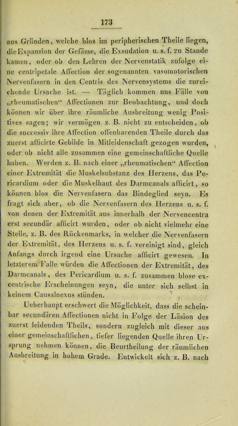 aus Gi iindcn, Melche blos im peripherischen Theile liegen, dieEspansion der GeHisse, die Exsudalion u. s. f. zu Stande kamen, oder ob den Lehren der Nervenstatik zufolge ei- ne centripetale Aflection der sogenannten vasomotorischen Nervenlasern in den Centris des Nervensystems die zurei- chende Ursache ist. — Täo;lich kommen uns Fälle von „rheumatischen Aflectionen zur Beobachtung, und doch können wir über ihre räumliche Ausbreitung wenig Posi- tives sagen; wir vermögen z. B. nicht zu entscheiden, ob die successiv ihre Aflection ofl'enbarenden Theile durch das zuerst afficirte Gebilde in Mitleidenschaft gezogen wurden, oder ob nicht alle zusammen eine gemeinschaftliche Quelle liaben. Werden z. B. nach einer „rheumatischen Aflection einer Extremität die Muskelsubstanz des Herzens, das Pe- ricardium oder die Muskelhaut des Darmcanals afficirt, so können blos die Nervenfasern das Bindeglied seyn. Es fragt sich aber, ob die Nervenfasern des Herzens u. s. f. von denen der Extremität aus innerhalb der Nervencentra erst secundär afficirt wurden, oder ob nicht vielmehr eine Stelle, z. B. des Rückenmarks, in welcher die Nervenfasern der Extremität, des Herzens u. s. f. vereinigt sind, gleich Anfangs durch irgend eine Ursache afficirt gewesen. In letzterem Falle würden die Atfectionen der Extremität, des Darmcanals, des Pericardium u. s. f. zusammen blose ex- centrische Erscheinungen seyn, die unter sich selbst in keinem Causalnexus stünden. Ueberhaupt erschwert die Möglichkeit, dass die schein- bar secundären Aflectionen nicht in Folge der Läsion des zuerst leidenden Theils, sondern zugleich mit dieser aus einer gemeinschaftlichen, tiefer liegenden Quelle ihren Ur- sprung nehmen können, die Beurtheilung der räumlichen Ausbreitung in hohem Grade. Entwickelt sich z. B. nach