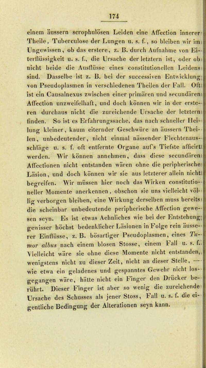 einem äussern scrophulösen Leiden eine Affection innerer Theile, Tuberculose der Lungen u. s. f., so bleiben wir imi Ungewissen, ob das erstere, z. B. durch Aufnahme von Ei-- terflüssigkeit u. s. f., die Ursache der letztern ist, oder obi nicht beide die Ausflüsse eines conslitutionellen Leidens sind. Dasselbe ist z. B. bei der successiven Entwicklung; von Pseudoplasmen in verschiedenen Theilen der Fall. Oft; ist ein Causalnexus zwischen einer primären und secundäreni Aflection unzweifelhaft, und doch können wir in der erste— ren durchaus nicht die zureichende Ursache der ietzterni finden. So ist es Erfahrungssache, das nach schneller Hei- luna: kleiner, kaum eiternder Geschwüre an äussern Thei- len, unbedeutender, nicht einmal nässender Flechtenaus-- schläge u. s. f. oft entfernte Organe auf's Tiefste afficirtt werden. Wir können annehmen, dass diese secundäreni Affectionen nicht entstanden wären ohne die peripherische^ Läsion, und doch können wir sie aus letzterer allein nichtt beo-reifen. Wir müssen hier noch das Wirken constitutio- neiler Momente anerkennen, obschon sie uns vielleicht völ-- lig verborgen bleiben, eine Wirkung derselben muss bereits- die scheinbar unbedeutende peripherische Affection gewe- sen seyn. Es ist etwas Aehnliches wie bei der Entstehung^ gewisser höchst bedenklicher Läsionen in Folge rein äusse- rer Einflüsse, z. B. bösartiger Pseudoplasmen, eines Tu- mor albus nach einem blosen Stosse, einem Fall u. s. f.. ■Vielleicht wäre sie ohne diese Momente nicht entstanden,, wenigstens nicht zu dieser Zeit, nicht an dieser Stelle, — wie etwa ein geladenes und gespanntes Gewehr nicht los- gegangen wäre, hätte nicht ein Finger den Drücker be- rührt. Dieser Finger ist aber so wenig die zureichende- Ursache des Schusses als jener Stoss, Fall u. s. f. die ei- gentliche Bedingung der Alterationen seyn kann.