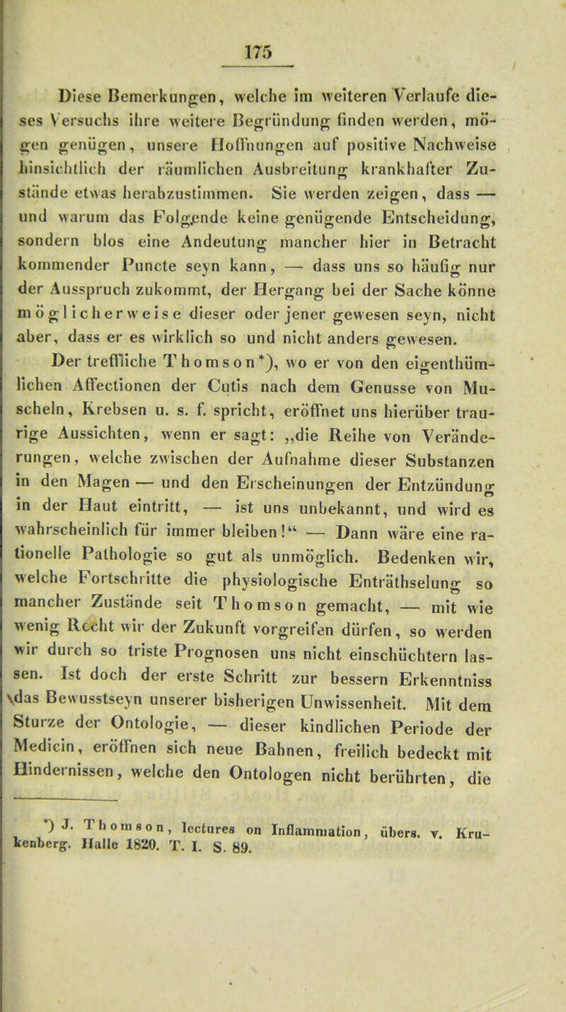Diese Bemerkungen, welche im weiteren Verlaufe die- ses Versuchs ihre weitere Begründung finden werden, mö- gen genügen, unsere Hoflnungen auf positive Nachweise hinsiciitiich der räumlichen Ausbreitung krankhafter Zu- stände etwas herabzustimmen. Sie werden zeigen, dass — und warum das Folg.ende keine genügende Entscheidung, sondern blos eine Andeutung mancher hier in Betracht kommender Puncte seyn kann, — dass uns so häufig nur der Ausspruch zukommt, der Hergang bei der Sache könne möglicherweise dieser oder jener gewesen seyn, nicht aber, dass er es wirklich so und nicht anders gewesen. Der treffliche Thomson*), wo er von den ei^enthüm- liehen Affectionen der Cutis nach dem Genüsse von Mu- scheln, Krebsen u. s. f. spricht, eröffnet uns hierüber trau- rige Aussichten, wenn er sagt: „die Reihe von Verände- rungen, welche zwischen der Aufnahme dieser Substanzen in den Magen — und den Erscheinungen der Entzündung in der Haut eintritt, — ist uns unbekannt, und wird es wahrscheinlich für immer bleiben! — Dann wäre eine ra- tionelle Pathologie so gut als unmöglich. Bedenken wir, welche Fortschritte die physiologische Enträthselung so mancher Zustände seit Thomson gemacht, — mit wie wenig Recht wir der Zukunft vorgreifen dürfen, so werden wir durch so triste Prognosen uns nicht einschüchtern las- sen. Ist doch der erste Schritt zur bessern Erkenntniss Vdas Bewusstseyn unserer bisherigen Unwissenheit. Mit dem Sturze der Ontologie, — dieser kindlichen Periode der Medlcin, eröffnen sich neue Bahnen, freilich bedeckt mit Hindernissen, welche den Ontologen nicht berührten, die ) J. 1 h 0 III 8 0 n , lectiires on Inflamniation, übers, v. Kru- Icenbcrg. Halle 1820. T. I. S. 89.