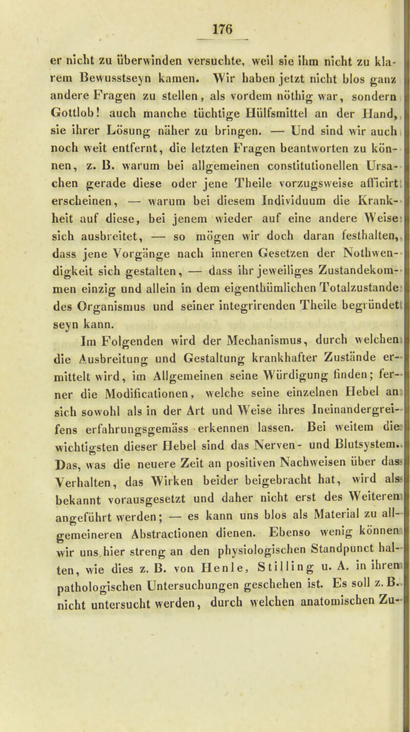 er nicht zu überwinden versuchte, weil sie ihm nicht zu kla- rem Bewusstseyn kamen. Wir haben jetzt nicht blos ganz andere Fragen zu stellen, als vordem nöthig war, sondern. Gottlob! auch manche tüchtige Hülfsmittel an der Hand,, sie ihrer Lösung näher zu bringen. — Und sind wir auch noch weit entfernt, die letzten Fragen beantworten zu kön- nen, z. B. warum bei allgemeinen constitutionellen Ursa- chen gerade diese oder jene Theile vorzugsweise afficirt: erscheinen, — warum bei diesem Individuum die Krank-- heit auf diese, bei jenem wieder auf eine andere Weise; sich ausbreitet, — so mögen wir doch daran festhalten,, dass jene Vorgänge nach inneren Gesetzen der Nothwen- digkeit sich gestalten, — dass ihr jeweiliges Zustandekom-- men einzig und allein in dem eigenthüralichen Totalzustandc des Organismus und seiner integrirenden Theile begründett seyn kann. Im Folgenden wird der Mechanismus, durch welchem die Ausbreitung und Gestaltung krankhafter Zustände er- mittelt wird, im Allgemeinen seine Würdigung finden; fer- ner die Modificationen, welche seine einzelnen Hebel am sich sowohl als in der Art und Weise ihres Ineinandergrei- fens erfahrungsgemäss erkennen lassen. Bei weitem dies wichtio-sten dieser Hebel sind das Nerven- und Blutsystem.. Das, was die neuere Zeit an positiven Nachweisen über dass Verhalten, das Wirken beider beigebracht hat, wird als> bekannt vorausgesetzt und daher nicht erst des Weiterem angeführt werden; — es kann uns blos als Material zu all- gemeineren Abstractionen dienen. Ebenso wenig könnem wir uns.hier streng an den physiologischen Standpunct hal- ten, wie dies z. B. von Henle, Stilling u. A. in ihrem pathologischen Untersuchungen geschehen ist. Es soll z.B.. nicht untersucht werden, durch welchen anatomischen Zu-
