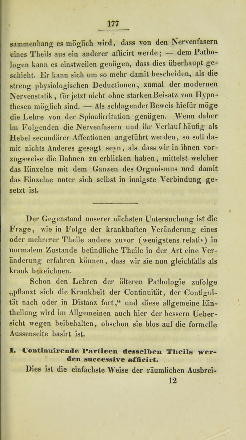 sammenhang es möglich wird, dass von den Nervenfasern eines Theils aus ein anderer afficirt werde; — dem Patho- logen kann es einstweilen genügen, dass dies überhaupt ge- schieht. Er kann sich um so mehr damit bescheiden, als die streng physiologischen Deductionen, zumal der modernen Nervenstatik, für jetzt nicht ohne starken Beisatz von Hypo- thesen möglich sind, — Als schlagender Beweis hiefür möge die Lehre von der Spinalirritation genügen. Wenn daher im Folgenden die Nervenfasern und ihr Verlauf häufig als Hebel secundärer Aflectionen angeführt werden, so soll da- mit nichts Anderes gesagt seyn, als dass wir in ihnen vor- zugsweise die Bahnen zu erblicken haben, mittelst welcher das Einzelne mit dem Ganzen des Organismus und damit das Einzelne unter sich selbst in innigste Verbindung ge- setzt ist. Der Gegenstand unserer nächsten Untersuchung ist die Frage, wie in Folge der krankhaften Veränderung eines oder mehrerer Theile andere zuvor (^wenigstens relativ) in normalem Zustande befindliche Theile in der Art eine Ver- änderung erfahren können, dass M'ir sie nun gleichfalls als krank bezeichnen. Schon den Lehren der älteren Pathologie zufolge „pflanzt sich die Krankheit der Continuität, der Contigui- tät nach oder in Distanz fort, und diese allgemeine Ein- theilung wird im Allgemeinen auch hier der bessern Ueber- sicht wegen beibehalten, obschon sie blos auf die formelle Aussenseite basirt ist. I, Continuirende Partieen dessellien Tlieils wer- den suceesmive afficirt. Dies ist die einfachste Weise der räumlichen Ausbrei- 12