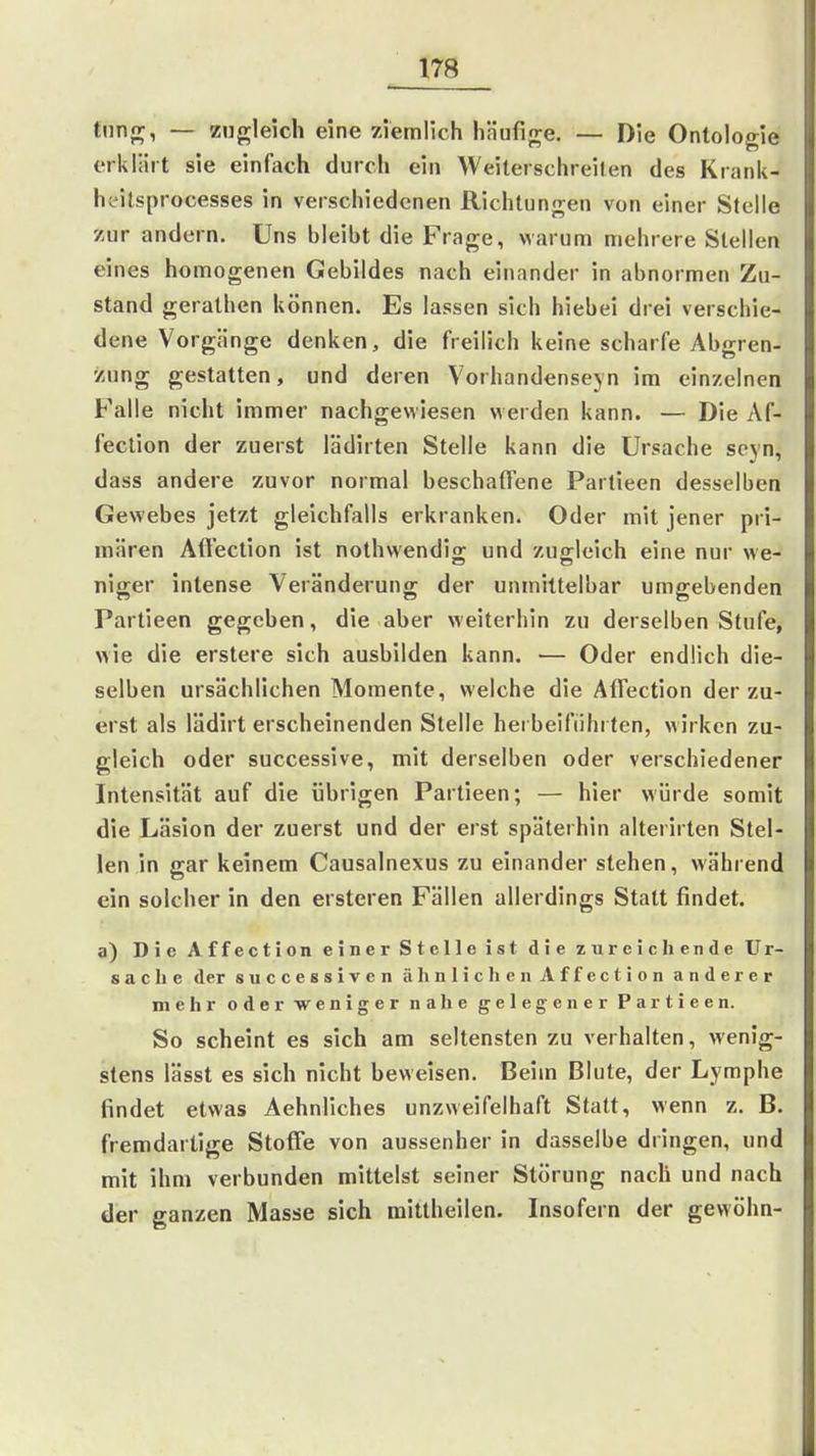 tnn{r, — zugleich eine ziemlich hHufij^e, — Die Ontologie erklärt sie einfach durch ein Weiterschreilen des Krank- hc^ilsprocesses in verschiedenen Richtungen von einer Stelle zur andern. Uns bleibt die Frage, warum mehrere Stellen eines homogenen Gebildes nach einander in abnormen Zu- stand gerathen können. Es lassen sich hiebe! drei verschie- dene Vorgänge denken, die freilich keine scharfe Abgren- zung gestatten, und deren Vorhandenseyn im einzelnen Falle nicht immer nachgewiesen werden kann. — Die Af- feclion der zuerst lädirten Stelle kann die Ursache seyn, dass andere zuvor normal beschaffene Partieen desselben Gewebes jetzt gleichfalls erkranken. Oder mit jener pri- mären Affection ist nothwendig und zugleich eine nur we- niger intense Veränderung der unmittelbar umgebenden Partieen gegeben, die aber weiterhin zu derselben Stufe, wie die erstere sich ausbilden kann. •— Oder endlich die- selben ursächlichen Momente, welche die Affection der zu- erst als lädirt erscheinenden Stelle herbeiführten, wirken zu- gleich oder successive, mit derselben oder verschiedener Intensität auf die übrigen Partieen; — hier würde somit die Läsion der zuerst und der erst späterhin alterirten Stel- len in gar keinem Causalnexus zu einander stehen, während ein solcher in den ersteren Fällen allerdings Statt findet. a) Die Affection einer Stelle ist die zureichende Ur- sache der siiccessiven ähnlichen Affection anderer mehr oder weniger nahe gelegener Partieen. So scheint es sich am seltensten zu verhalten, wenig- stens lässt es sich nicht beweisen. Beim Blute, der Lymphe findet etwas Aehnliches unzweifelhaft Statt, wenn z. B. fremdartige Stoffe von aussenher in dasselbe dringen, und mit ihm verbunden mittelst seiner Störung nach und nach der ganzen Masse sich mittheilen. Insofern der gewöhn-