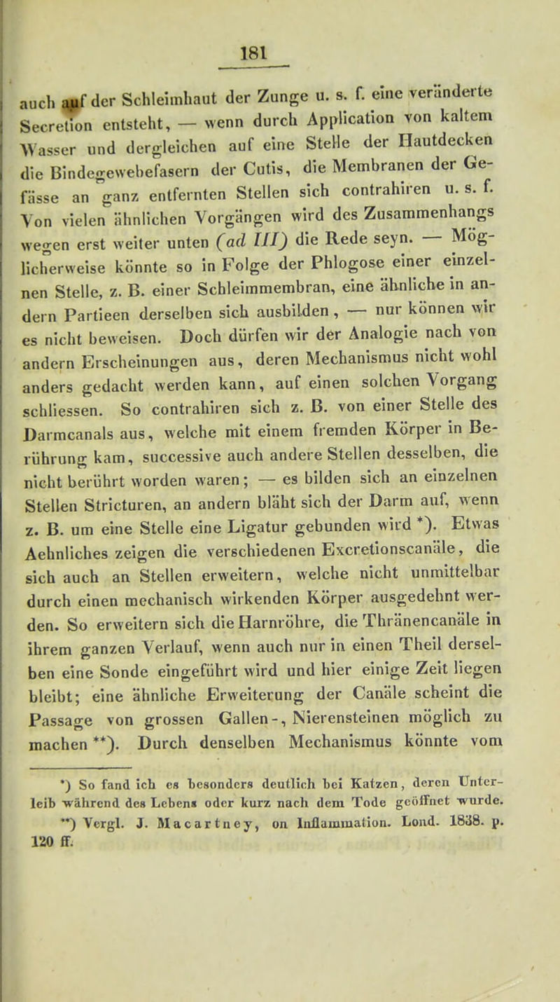 auch der Schleimhaut der Zunge u. s. f. eine verlinderte SecreOon entsteht, - wenn durch Application von kaltem Wasser und dergleichen auf eine Stelle der Hautdecken die Bindegewebefasern der Cutis, die Membranen der Ge- fHsse an ganz entfernten Stellen sich contrahiren u. s. f. Von vielen ähnlichen Vorgängen wird des Zusammenhangs wegen erst weiter unten (ad HI) die Rede seyn. — Mög- licherweise könnte so in Folge der Phlogose einer einzel- nen Stelle, z. B. einer Schleimmembran, eine ähnliche in an- dern Partieen derselben sich ausbilden , — nur können wir es nicht beweisen. Doch dürfen wir der Analogie nach von andern Erscheinungen aus, deren Mechanismus nicht wohl anders gedacht werden kann, auf einen solchen Vorgang schliessen. So contrahiren sich z. ß. von einer Stelle des Darmcanals aus, welche mit einem fremden Körper in Be- rührung kam, successive auch andere Stellen desselben, die nicht berührt worden waren; — es bilden sich an einzelnen Stellen Stricturen, an andern bläht sich der Darm auf, wenn z. B. um eine Stelle eine Ligatur gebunden wird *). Etwas Aehnliches zeigen die verschiedenen Excretionscanäle, die sich auch an Stellen erweitern, welche nicht unmittelbar durch einen mechanisch wirkenden Körper ausgedehnt wer- den. So erweitern sich die Harnröhre, die Thränencanäle in ihrem ganzen Verlauf, wenn auch nur in einen Theil dersel- ben eine Sonde eingeführt wird und hier einige Zeit liegen bleibt; eine ähnliche Erweiterung der Canäle scheint die Passage von grossen Gallen-, Nierensteinen möglich zu machen **). Durch denselben Mechanismus könnte vom •) So fand ich es besonders deutlich bei Katzen, deren Unter- leib -während des Lebens oder kurz nach dem Tode geöffnet •wurde. ) Vcrgl. J. Macartney, on Inflammaüon. Lond. 1838. p. 120 ff.