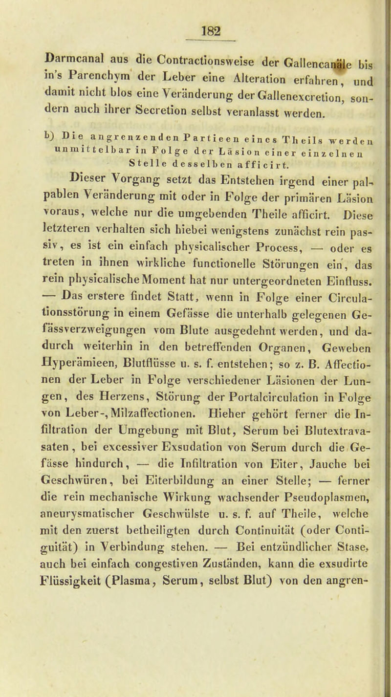182__ Darmcanal aus die Contractionsweise der Gallencai^e bis in's Parenchym der Leber eine Alteration erfahren, und damit nicht blos eine Veränderung der Gaiienexcretion' son- dern auch ihrer Secretion selbst veranlasst werden. b) Die angrenzenden Partieen eines Theils werden unmittelbar in Folge der Läsion einer einzelnen Stelle desselben afficirt. Dieser Vorgang setzt das Entstehen irgend einer pal-, pablen Veränderung mit oder in Folge der primären Läsion voraus, welche nur die umgebenden Theile afficirt. Diese letzteren verhalten sich hiebei wenigstens zunächst rein pas- siv, es ist ein einfach physicalischer Process, — oder es treten in ihnen wirkliche functionelle Störuneien ein, das rein physicalische Moment hat nur untergeordneten Einfluss. — Das erstere findet Statt, wenn in Folge einer Circula- tionsstörung in einem Gefässe die unterhalb gelegenen Ge- fässverzweigungen vom Blute ausgedehnt werden, und da- durch weiterhin in den betreffenden Organen, Geweben Hyperämieen, Blutflüsse u. s. f. entstehen; so z. B. Affectio- nen der Leber in Folge verschiedener Läsionen der Lun- gen, des Herzens, Störung der Portaicirculation in Folge von Leber-, Milzaffectionen. Hieher gehört ferner die In- filtration der Umgebung mit Blut, Serum bei Blutextrava- saten, bei excessiver Exsudation von Serum durch die Ge- fässe hindurch, — die Infiltration von Eiter, Jauche bei Geschwüren, bei Eiterbildung an einer Stelle; — ferner die rein mechanische Wirkung wachsender Pseudoplasmen, aneurysmatischer Geschwülste u. s. f. auf Theile, welche mit den zuerst betheiligten durch Continuität (oder Conti- guität) in Verbindung stehen. — Bei entzündlicher Stase, auch bei einfach congestiven Zuständen, kann die exsudirte Flüssigkeit (Plasma, Serum, selbst Blut) von den angren-