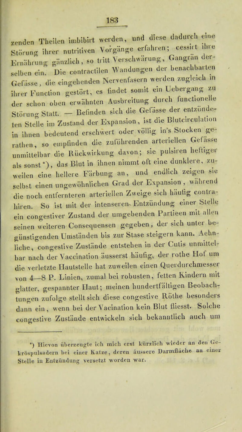 senden Theilen imbibnt werden, und diese dadurch eine Stiirun.r ihrer nutritiven Voi-gUnge erfahren; cessnt ihre Ernlihrung gli.r/.üch, so tritt Verschwärung, Gangran der- selben ein. Die contractilen Wandungen der benachbarten Gefii.se, die eingehenden Nervenfasern werden zugleich m ihrer Function gestört, es findet somit ein Uebergang zu der schon oben erwähnten Ausbreitung durch funclione le Stüruno-Statt. - Befinden sich die Gefässe der entzünde- ten Stelle im Zustand der Expansion, ist die Blutcirculation in ihnen bedeutend erschwert oder völlig in's Stocken ge- rathen, so empfinden die zuführenden arteriellen Gefasse unmittelbar die Rückwirkung davon; sie pulsiren heiliger als sonst*), das Blut in ihnen nimmt oft eine dunklere, zu- weilen eine hellere Färbung an, und endlich zeigen sie selbst einen ungewöhnlichen Grad der Expansion , wahrend die noch entfernteren arteriellen Zweige sich häufig contra- hiren. So ist mit der intenseren^ Entzündung einer Stelle ein congestiver Zustand der umgebenden Partieen mit allen seinen weiteren Consequensen gegeben, der sich unter be- günstigenden Umständen bis zur Stase steigern kann. Aehn- liehe, congestive Zustände entstehen in der Cutis unmittel- bar nach der Vaccination äusserst häufig, der rothe Hof um die verletzte Hautstelle hat zuweilen einen Querdurchmesser von 4—8 P. Linien, zumal bei robusten, fetten Rindern mit glatter, gespannter Haut; raeinen hundertfältigen Beobach- tungen zufolge stellt sich diese congestive Rölhe besonders dann ein, wenn bei derVacination kein Blut fliesst. Solche congestive Zustände entwickeln sich bekanntlich auch um •) Hicvon überzeugte ich mich erst kürzlich wieder an den Ge- kröspiilsadern bei einer Katze, deren äussere Durmfläche au einer Stelle in Entzündung versetzt worden war.