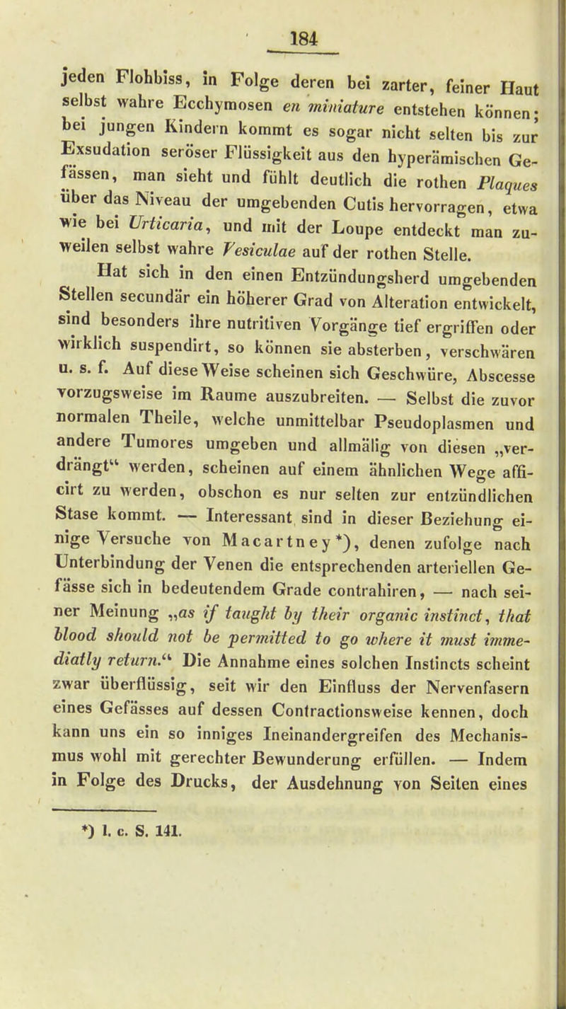 jeden Flohbiss, in Folge deren bei zarter, feiner Haut selbst wahre Ecchyraosen en ?mmature entstehen können- bei jungen Kindern kommt es sogar nicht selten bis zur Exsudation seröser Flüssigkeit aus den hyperäraischen Ge- fassen, man sieht und fühlt deutlich die rothen Plaques über das Niveau der umgebenden Cutis hervorragen, etwa wie bei Urticaria, und mit der Loupe entdeckt man zu- weilen selbst wahre Vesiculae auf der rothen Stelle. Hat sich in den einen Entzündungsherd umgebenden Stellen secundär ein höherer Grad von Alteration entwickelt, sind besonders ihre nutritiven Vorgänge tief ergriffen oder wirklich suspendirt, so können sie absterben, verschwüren u. s. f. Auf diese Weise scheinen sich Geschwüre, Abscesse Torzugsweise im Räume auszubreiten. — Selbst die zuvor normalen Theile, welche unmittelbar Pseudoplasmen und andere Tumores umgeben und allmäiig von diesen „ver- drängt werden, scheinen auf einem ähnlichen Wege affi- cirt zu werden, obschon es nur selten zur entzündlichen Stase kommt. — Interessant sind in dieser Beziehung ei- nige Versuche von Macartney*), denen zufolge nach Unterbindung der Venen die entsprechenden arteriellen Ge- fässe sich in bedeutendem Grade contrahiren, — nach sei- ner Meinung „as if taugkt by their organic instind, that hlood should not be permitted to go where it must imme- diatly retur?!.' Die Annahme eines solchen Instincts scheint zwar überflüssig, seit wir den Einfluss der Nervenfasern eines Gefässes auf dessen Confractlonsweise kennen, doch kann uns ein so inniges Ineinandergreifen des Mechanis- mus wohl mit gerechter Bewunderung erfüllen. — Indem in Folge des Drucks, der Ausdehnung von Seiten eines ♦) 1. c. S. 141.