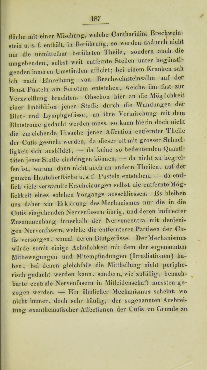 fläche mit einer Mischung, welche Cantharidln, Brechwein- stein u. s. r. enthült, in Berührung, so werden dadurch nicht nur die unmittelbar berührten Theile, sondern auch die umgebenden, selbst weit entfernte Stellen unter begünsti- genden inneren Umständen afficirt; bei einem Kranken sah ich nach Einreibung von Brechweinsteinsalbe auf der Brust Pusteln am Scrotum entstehen, welche ihn fast zur Verzweiüung brachten. Obschon hier an die Möglichkeit einer ImbibUion jener Stoffe durch die Wandungen der Blut- und Lymphgefässe, an ihre Vermischung mit dem Blutstrome gedacht werden muss, so kann hierin doch nicht die zureichende Ursache jener Affection entfernter Theile der Cutis gesucht werden, da dieser oft mit grosser Schnel- ligkeit sich ausbildet, — da keine so bedeutenden Quanti- täten jener Stoffe eindringen können, — da nicht zu begrei- fen ist, warum dann nicht auch an andern Theilen, auf der ganzen Hautobertiäche u.s.f. Pusteln entstehen, — da end- lich viele verwandte Erscheinungen selbst die entfernte Mög- lichkeit eines solchen Vorgangs ausschliessen. Es bleiben uns daher zur Erklärung des Mechanismus nur die in die Cutis eingehenden Nervenfasern übrig, und deren indirecter Zusammenhang innerhalb der Nervencentra mit denjeni- gen Nervenfasern, welche die entfernteren Partieen der Cu- tis versorgen, zumal deren Blutgefässe, Der Mechanismus würde somit einige Aehnlichkeit mit dem der sogenannten Mitbewegungen und Mitempfindungen (Irradiationen) ha- ben, bei denen gleichfalls die Mittheilung nicht periphe- risch gedacht werden kann, sondern, wie zufällig, benach- barte centrale Nervenfasern in Mitleidenschaft mussten ge- zo-en werden. — Ein ähnlicher Mechanismus scheint, wo nicht immer, doch sehr häufig, der sogenannten Ausbrei- tung exanthematischer Affectionen der Cutis zu Grunde zu