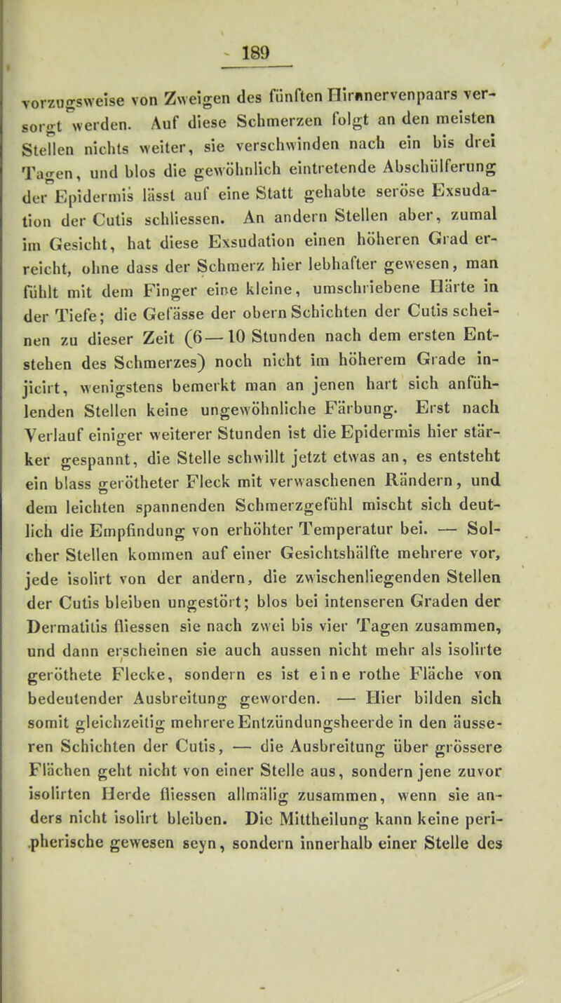 vorzugsNveise von Zweigen des fünften Hirnnervenpaars ver- sorgt''werden. Auf diese Schmerzen folgt an den meisten Stellen nichts weiter, sie verschwinden nach ein his drei Ta«ren, und blos die gewöhnlich eintretende Abschülferung der Epidermis lässt auf eine Statt gehabte seröse Exsuda- tion der Cutis schliessen. An andern Stellen aber, zumal im Gesicht, hat diese Exsudation einen höheren Grad er- reicht, ohne dass der Schmerz hier lebhafter gewesen, man fühlt mit dem Finger eine kleine, umschriebene Härte in der Tiefe; die Gelasse der obern Schichten der Cutis schei- nen zu dieser Zeit (6—10 Stunden nach dem ersten Ent- stehen des Schmerzes) noch nicht im höherem Grade in- jicirt, wenigstens bemerkt man an jenen hart sich anfüh- lenden Stellen keine ungewöhnliche Färbung. Erst nach Verlauf einiger weiterer Stunden ist die Epidermis hier stär- ker gespannt, die Stelle schwillt jetzt etwas an, es entsteht ein blass gerötheter Fleck mit verwaschenen Rändern, und dem leichten spannenden Schmerzgefühl mischt sich deut- lich die Empfindung von erhöhter Temperatur bei. — Sol- cher Stellen kommen auf einer Gesichtshälfte mehrere vor, jede isolirt von der andern, die zwischenliegenden Stellen der Cutis bleiben ungestört; blos bei intenseren Graden der Dermatitis fliessen sie nach zwei bis vier Tagen zusammen, und dann erscheinen sie auch aussen nicht mehr als isolirte geröthete Flecke, sondern es ist eine rothe Fläche von bedeutender Ausbreitung geworden. — Hier bilden sich somit gleichzeitig mehrere Entzündungsheerde in den äusse- ren Schichten der Cutis, — die Ausbreitung über grössere Flächen geht nicht von einer Stelle aus, sondern jene zuvor isolirten Herde fliessen allmälig zusammen, wenn sie an- ders nicht isolirt bleiben. Die Mittheilung kann keine peri- .pherische gewesen seyn, sondern innerhalb einer Stelle des