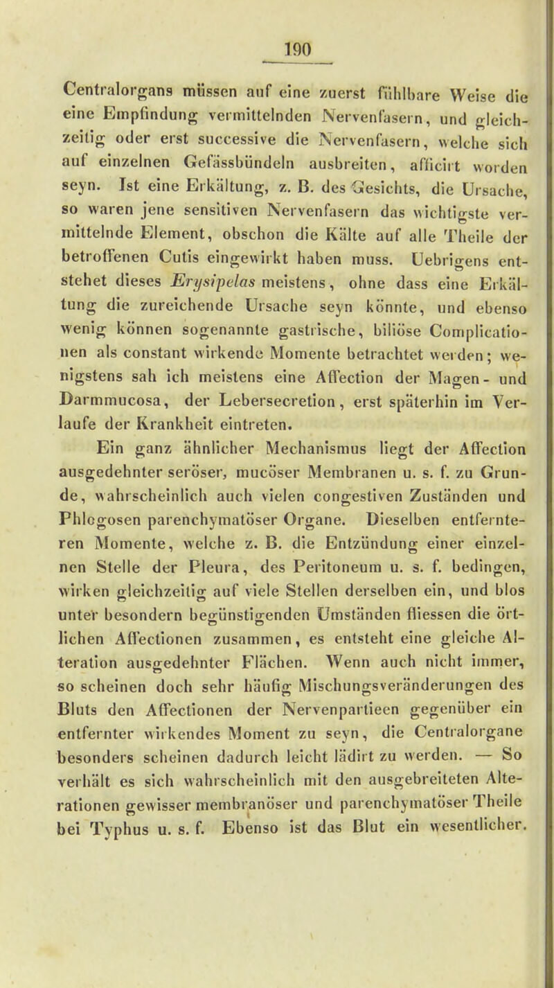 Centraiorgans müssen auf eine zuerst fühlbare Weise die eine Empfindung vermittelnden Nervenlasern, und gleich- zeitig oder erst successive die Nervenfasern, welche sich auf einzelnen Gefässbündeln ausbreiten, afficirt worden seyn. Ist eine Erkältung, z. B. des Gesichts, die Ursache, so waren jene sensitiven Nervenfasern das wichtigste ver- mittelnde Element, obschon die Kälte auf alle Theile der betroffenen Cutis eingewirkt haben muss. üebrio-ens ent- stehet dieses Erysipelas meistens, ohne dass eine Erkäl- tung die zureichende Ursache seyn könnte, und ebenso wenig können sogenannte gastrische, biliöse Complicatio- nen als constant wirkende Momente betrachtet weiden; we- nigstens sah ich meistens eine Affection der Magen- und Darmmucosa, der Lebersecretion, erst späterhin im Ver- laufe der Krankheit eintreten. Ein ganz ähnlicher Mechanismus liegt der Affection ausgedehnter seröser, mucöser Membranen u. s. f. zu Grun- de, wahrscheinlich auch vielen congestiven Zuständen und Phlogosen parenchymatöser Organe. Dieselben entfernte- ren Momente, welche z. B. die Entzündung einer einzel- nen Stelle der Pleura, des Peritoneum u. s. f. bedingen, wirken gleichzeitig auf viele Stellen derselben ein, und blos unteV besondern begünstigenden Umständen fliessen die ört- lichen Affectionen zusammen, es entsteht eine gleiche Al- teration ausgedehnter Flächen. Wenn auch nicht immer, so scheinen doch sehr häufig Mischungsveränderungen des Bluts den Affectionen der Nervenpartieen gegenüber ein entfernter wirkendes Moment zu seyn, die Centraiorgane besonders scheinen dadurch leicht lädirt zu werden. — So verhält es sich wahrscheinlich mit den ausgebreiteten Alte- rationen gewisser membranöser und parenchymatöser Theile bei Typhus u. s. f. Ebenso ist das Blut ein wesentlicher.