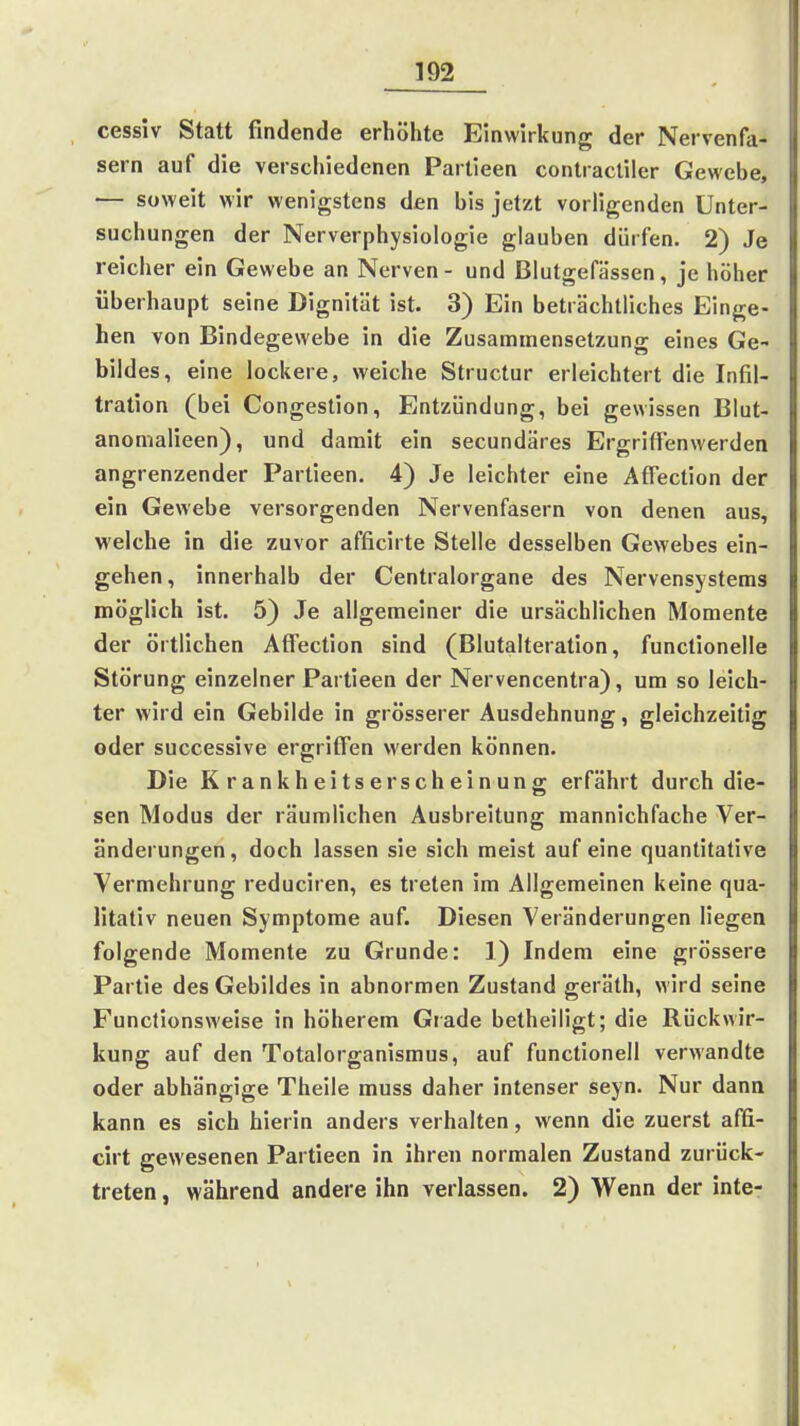 cessiv Statt findende erhöhte Einwirkung der Nervenfa- sern auf die verschiedenen Parlieen contractiler Gewebe, — soweit wir wenigstens den bis jetzt vorügenden Unter- suchungen der Nerverphysiologie glauben dürfen. 2) Je reicher ein Gewebe an Nerven - und Blutgefässen, je höher überhaupt seine Dignität ist. 3) Ein beträchtliches Einge- hen von Bindegewebe in die Zusammensetzung eines Ge- bildes, eine lockere, weiche Structur erleichtert die Infil- tration (bei Congestion, Entzündung, bei gewissen Blut- anonialieen), und damit ein secundäres Ergrifl'enwerden angrenzender Partieen. 4) Je leichter eine Affection der ein Gewebe versorgenden Nervenfasern von denen aus, welche in die zuvor afficirte Stelle desselben Gewebes ein- gehen, innerhalb der Centraiorgane des Nervensystems möglich ist. 5) Je allgemeiner die ursächlichen Momente der örtlichen Aft'ection sind (Blutalteration, functionelle Störung einzelner Partieen der Nervencentra), um so leich- ter wird ein Gebilde in grösserer Ausdehnung, gleichzeitig oder successive ergritfen werden können. Die Krankheitserscheinung erfährt durch die- sen Modus der räumlichen Ausbreitung mannichfache Ver- änderungen, doch lassen sie sich meist auf eine quantitative Vermehrung reduciren, es treten im Allgemeinen keine qua- litativ neuen Symptome auf. Diesen Veränderungen liegen folgende Momente zu Grunde: 1) Indem eine grössere Partie des Gebildes in abnormen Zustand geräth, wird seine Funclionsweise in höherem Grade betheiligt; die Rückwir- kung auf den Totalorganismus, auf functionell verwandte oder abhängige Theile muss daher intenser seyn. Nur dann kann es sich hierin anders verhalten, wenn die zuerst afifi- cirt gewesenen Partieen in ihren normalen Zustand zurück- treten , während andere ihn verlassen. 2) Wenn der inte-