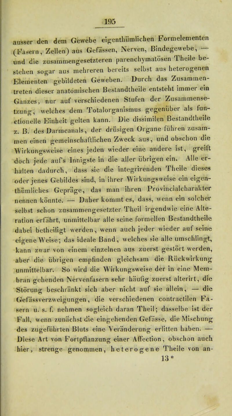 ausser den dem Gewebe eisenthiiralichen Formelementen (t^asern, Zellen) aus Gefässen, Nerven, Bindegewebe, — und die zusammengesetzteren parenchymatösen Theile be- stehen sogar aus mehreren bereits selbst aus heterogenen Elementen gebildeten Geweben. Durch das Zusammen- treten dieser anatomischen Bestandtheile entsteht immer ein Ganzes, nur auf verschiedenen Stufen der Zusammense- tzung, welches dem Totalorganismus gegenüber als fun- ctioirelle Einheit gelten kann. Die dissimilen Bestandtheile z. ß. des Darmcanals, der drüsigen Organe führen zusanri- men einen gemeinschaftlichen Zweck aus, und obschon die Wirkungsweise eines jeden wieder eine andere ist, greift doch jede aufs Innigste in die aller übrigen ein. Alle er- halten dadurch, dass sie die integrirenden Theile dieses oder jenes Gebildes sind, in ihrer Wirkungsweise ein eigen- thümüches Gepräge, das man ihren Provincialcharakter nennen könnte. — Daher kommt es, dass, wenn ein solcher selbst schon zusammengesetzter Theil irgendwie eine Alte- ration erfährt, unmittelbar alle seine formellen Bestandtheile dabei betheiligt werden, wenn auch jeder wieder auf seine eio-ene Weise; das ideale Band, welches sie alle umschlingt, kann zwar von einem einzelnen aus zuerst gestört werden, aber die übrigen empfinden gleichsam die Rückwirkung unmittelbar. So wird die Wirkungsweise der in eine Mem- bran gehenden Nervenfasern sehr häufig zuerst alterirt, die Slörun- beschränkt sich aber nicht auf sie allein, — die Gefässverzweigungen, die verschiedenen contractilen Fa- sern u. s. f. nehmen sogleich daran Theil; dasselbe ist der Fall, wenn zunächst die eingehenden Gefässe, die Mischung des zugeführten Bluts eine Veränderung erlitten haben. — Diese Art von Fortpflanzung einer Afl'ection, obschon auch hier, strenge genommen, heterogene Theile von an- 13*