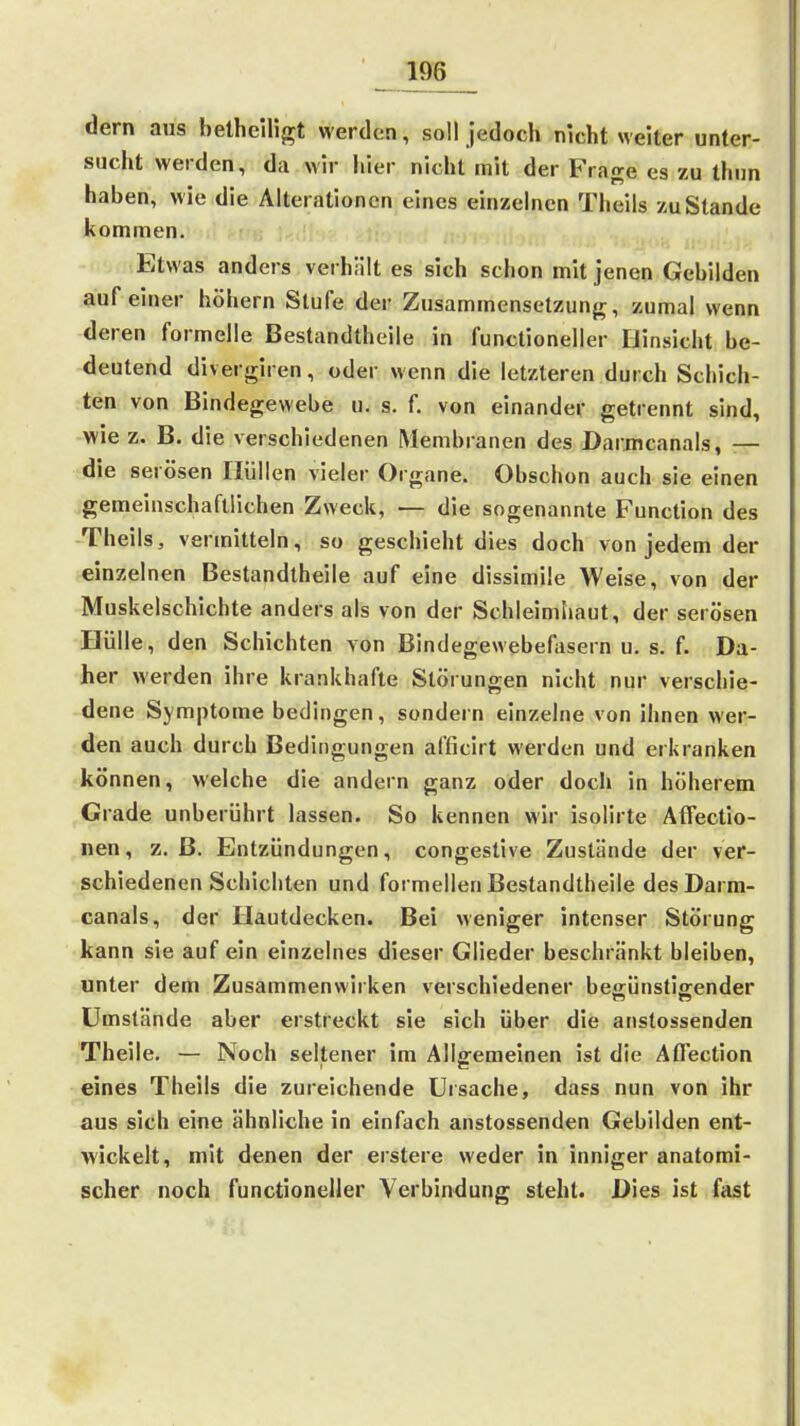 dem aus belhcirigt werden, soll jedoch nicht welter unter- sucht weiden, da wir hier nicht mit der Frage es zu thun haben, wie die Alterationen eines einzelnen Theils zu Stande kommen. Etwas anders verhält es sich schon mit jenen Gebilden auf einer höhern Stufe der Zusammensetzung, zumal wenn deren formelle Bestandtheile in functioneller Hinsicht be- deutend divergiren, oder wenn die letzteren durch Schich- ten von Bindegewebe u. s. f. von einander getrennt sind, wie z. B. die verschiedenen Membranen des Darmcanals, — die serösen Hüllen vieler Organe. Obschon auch sie einen .gemeinschaftlichen Zweck, — die sogenannte Function des -Theils, vermitteln, so geschieht dies doch von jedem der einzelnen Bestandtheile auf eine dissimüe Weise, von der Muskelschichte anders als von der Schleimliaut, der serösen Hülle, den Schichten von Bindegewebefasern u. s. f. Da- her werden ihre krankhafte Störungen nicht nur verschie- dene Symptome bedingen, sondern einzelne von ihnen wer- den auch durch Bedingungen afficirt werden und erkranken können, welche die andern ganz oder doch in höherem Grade unberührt lassen. So kennen wir isolirte Atfectio- nen, z.B. Entzündungen, congestlve Zustände der ver- schiedenen Schichten und formellen Bestandtheile des Darm- canals, der Hautdecken. Bei weniger intenser Störung kann sie auf ein einzelnes dieser Glieder beschränkt bleiben, unter dem Zusammenwirken verschiedener beffünstig-ender Umstände aber erstreckt sie sich über die anstossenden Theile. — Noch seltener im Allgemeinen ist die AtTection eines Theils die zureichende Ursache, dass nun von ihr aus sich eine ähnliche in einfach anstossenden Gebilden ent- wickelt, mit denen der erstere weder in inniger anatomi- scher noch functioneller Verbindung steht. Dies ist fast