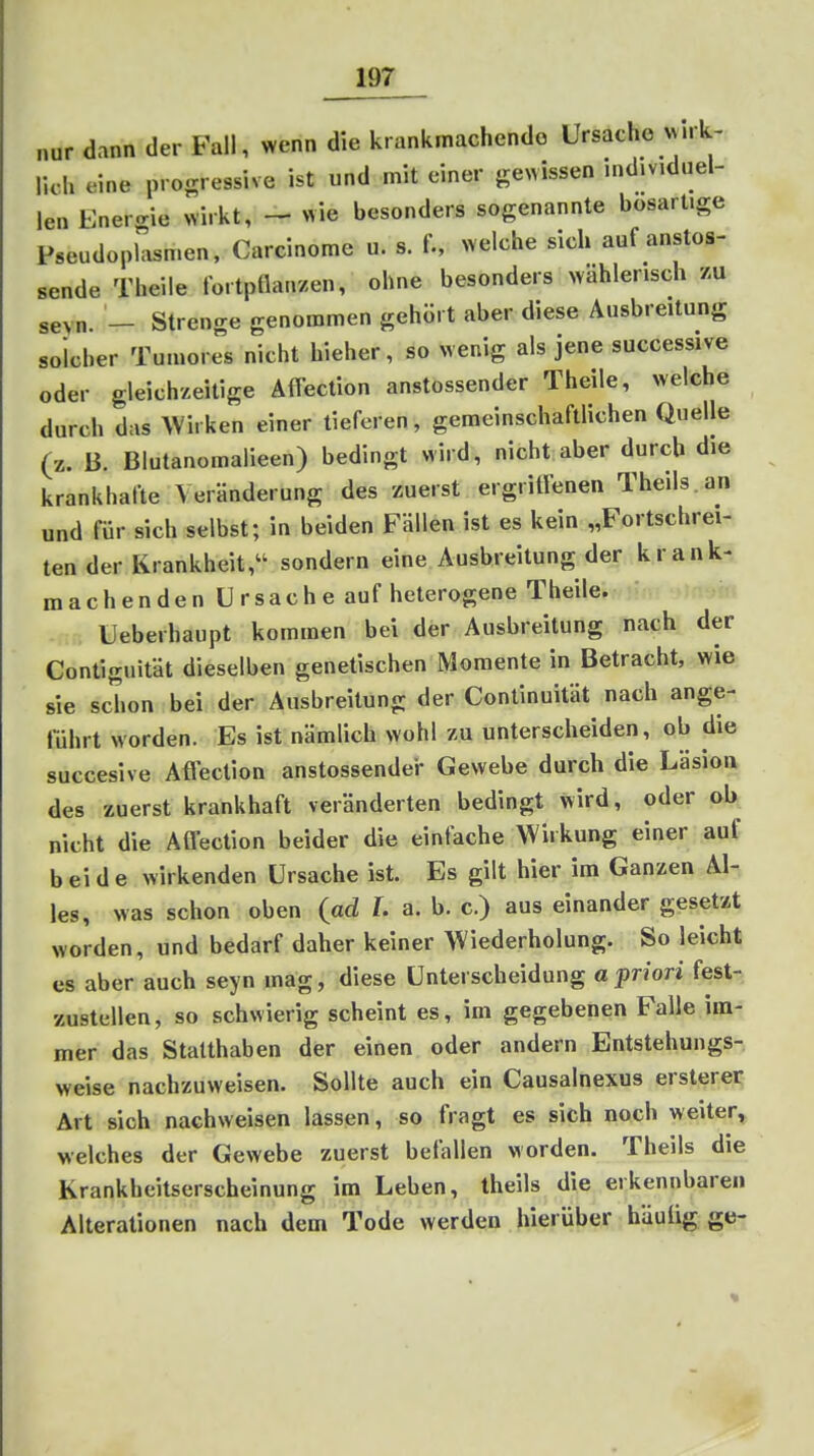 nur dann der Fall, wenn die krankmachende Ursache x^^•k- Ikh eine progressive ist und mit einer ge^vissen individuel- len Enercrie wirkt, - wie besonders sogenannte bösartige Pseudoplasmen, Carcinome u. s. f., welche sich auf anstos- sende Theile fortpflanzen, ohne besonders >yahlerisch zu seyn. - Strenge genommen gehört aber diese Ausbreitung solcher Tumores nicht hieher, so wenig als jene successive oder gleichzeitige Äfleclion anstossender Theile, welche durch das Wirken einer tieferen, gemeinschaftlichen Quelle (z. 13. Blutanomalieen) bedingt wird, nicht aber durch die krankhafte VerUnderung des zuerst ergritlenen Theils.an und für sich selbst; in beiden Fällen ist es kein „Fortschrei- ten der Krankheit, sondern eine Ausbreitung der krank- machenden Ursache auf heterogene Theile. Ueberhaupt kommen bei der Ausbreitung nach der Contiguitdt dieselben genetischen Momente in Betracht, wie sie schon bei der Ausbreitung der Continuität nach ange- führt worden. Es ist nämlich wohl zu unterscheiden, ob die succesive Aflection anstossender Gewebe durch die Läsion des zuerst krankhaft veränderten bedingt wird, oder ab nicht die Atfection beider die einfache Wirkung einer auf beide wirkenden Ursache ist. Es gilt hier im Ganzen Al- les, was schon oben (ad L a. b. c.) aus einander gesetzt worden, und bedarf daher keiner Wiederholung. So leicht es aber auch seyn mag, diese Unterscheidung a j)r/ori fest- zustellen, so schwierig scheint es, im gegebenen Falle im- mer das Stalthaben der einen oder andern Entstehungs- weise nachzuweisen. Sollte auch ein Causalnexus ersterei; Art sich nachweisen lassen, so fragt es sich noch weiter, welches der Gewebe zuerst befallen worden. Theils die Krankheitserscheinung im Leben, theils die erkennbaren Alterationen nach dem Tode werden hierübeir häuü^.ge-