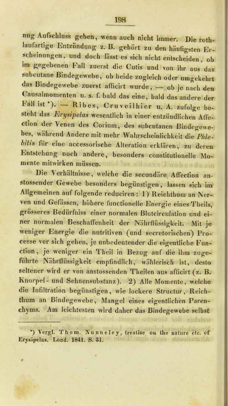nug Aufschlnss geben, wenn auch njcht immer. Die roth- laufarlige Entzündung z. B. gehört zu den häufigsten Er^ scheinungen, und doch lässt es sich nicht entscheiden, ob im g^egebenen Fall zuerst die Cutis und von ihr aus'das subcutane Bindegewebe, ob beide zugleich oder umgekehrt das Bindegewebe zuerst afficirt wurde, — ob je nach den Causalmomenten u. s. f. bald das eine, bald das andere der Fall ist*). — Ribes, Cruveilhier u. A. zufolge be- steht das Erysipelas wesentlich in einer entzündlichen Affe- ction der Venen des Corium, des subcutanen Bindegewe^ bes, während Andere mit mehr Wahrscheinlichkeit die Phle- hitis für eine accessorische Alteration erklären, zu deren Entstehung noch andere, besonders constitutionelle Mo- mente mitwirken müssen. Die Verhältnisse, welche die secundäre Affection an- stossender Gewebe besonders begünstigen, lassen sich im Allgemeinen auf folgende reduciren : 1) Reichthura an Ner- ven und Gefässen, höhere functionelle Energie eines Theils, grösseres Bedürfniss einer normalen Blutcirculation und ei- ner normalen Beschaffenheit der Nährflüssigkeit. Mit je weniger Energie die nutritiven (und secretorischen) Pro- cesse vor sich gehen, je unbedeutender die eigentliche Fun- ction , je weniger ein Theil in Bezug auf die ihm zuge- führte Nährflüssigkeit empfindlich, wählerisch ist, desto seltener wird er von anstossenden Theilen aus afficirt (z. B. Knorpel - und Sehnensubstanz). 2) Alle Momente, welche die Infiltration begünstigen, wie lockere Structur, Reich- thura an Bindegewebe, Mangel eines eigentlichen Paren- chyms. Am leichtesten wird daher das Bindegewebe selbst •) Vergl. Thom. Nunneley, treatisc on the natiire etc. of Erysipelas. Lond. 1841. S. 31. . , ,
