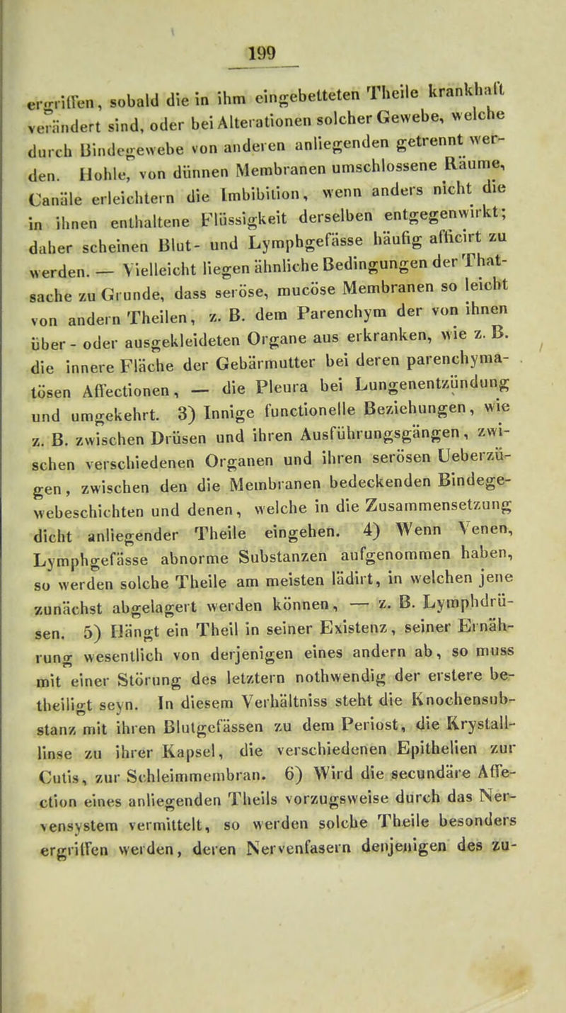 er-rritren, sobald die ia ihm eingebetteten Theile krank halt verändert sind, oder bei Alterationen solcher Gewebe, w elche durch Bindefrewebe von anderen anliegenden getrennt wer- den. Hohle, von dünnen Membranen umschlossene Räume, Canäle erleichtern die Imbibition, wenn anders nicht die in ihnen enthaltene Flüssigkeit derselben entgegenwukt; daher scheinen Blut- und LymphgefUsse häufig afticirt zu « erden. — Vielleicht liegen ähnliche Bedingungen der That- sache zu Grunde, dass seröse, mucöse Membranen so leicht von andern Theilen, z. B. dem Parenchym der von ihnen über - oder ausgekleideten Organe aus erkranken, wie z. B. die innere Fläche der Gebärmutter bei deren parenchyma- tösen Affectionen, - die Pleura bei Lungenentzündung und umgekehrt. 3) Innige functionelle Beziehungen, wie z. B. zwischen Drüsen und ihren Ausführungsgängen, zwi- schen verschiedenen Organen und ihren serösen üeberzü- gen, zwischen den die Membranen bedeckenden Bindege- webeschichten und denen, welche in die Zusammensetzung dicht anliegender Theile eingehen. 4) Wenn Venen, Lymphgefässe abnorme Substanzen aufgenommen haben, so werden solche Theile am meisten lädirt, in welchen jene zunächst abgelagert werden können, — z. B. Lymphdrü- sen. 5) Hängt ein Theil in seiner Existenz, seiner Ernäh- rung wesentlich von derjenigen eines andern ab, so muss mit einer Störung des letztern nothwendig der erstere be- theili'rt sevn. In diesem Verhältniss steht die Knochensub- stanz mit ihren Blutgefässen zu dem Periost, die Krystall- linse zu ihrer Kapsel, die verschiedenen Epithelien zur Cutis, zur Schleimmembran. 6) Wird die secundäre Atfe- ction eines anliegenden Theils vorzugsweise durch das Nei^ vensystem vermittelt, so werden solche Theile besonders ergrilfen werden, deren Nervenfasern denjenigen des zu-