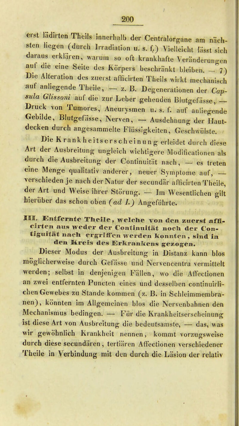 erst ladirten Thcils innerl,alb der Centraiorgane am näch- sten hegen (durch Irradiation u. s. f.) Vielleicht lasst sich daraus erklaren, warum so oft krankhafte Veränderungen auf die eine Seite des Körpers beschränkt bleiben. - 7) Die Alteration des zuerst afficirten Theils «i, kt mechanisch auf anliegende Theile, z. B. Degenerationen der Cap- sula Glissoni auf die zur Leber gehenden Blutgefässe, — Druck von Tumores, Aneurysmen u. s. f. auf anliegende Gebilde, Blutgefässe, Nerven, — Ausdehnung der Haut- decken durch angesammelte Flüssigkeiten, Geschwülste. Die Krankheitserscheinung erleidet durch diese Art der Ausbreitung ungleich Mächtigere Modificationen als durch die Ausbreitung der Continuität nach, — es treten eine Menge qualitativ anderer, neuer Symptome auf, — verschieden je nach der Natur der secundär afficirten Theile, der Art und Weise ihrer Störung. — Im Wesentlichen gilt hierüber das schon oben (ad J.) Angeführte. IH. Entfernte Theile, welche von den zuerst affi- cirten aus weder der Continuität noch der Con- tiguität nach ergriffen werden konnten, sind in den Kreis des Erkrankens gezognen. Dieser Modus der Ausbreitung in Distanz kann blos möglicherweise durch Gefässe und Nervencentra vermittelt werden; selbst in denjenigen Fällen, wo die Aflectionen an zwei entfernten Puncten eines und desselben continuirli- chen Gewebes zu Stande kommen (z. B. in Schleimmembra- nen), könnten im Allgemeinen blos die Nervenbahnen den Mechanismus bedingen. — Für die Krankheitserscheinung ist diese Art von Ausbreitung die bedeutsamste, — das, was wir gewöhnlich Krankheit nennen, kommt vorzugsweise durch diese secundären, tertiären Affectioneii verschiedener Theile in Verbindung mit den durch die Läsion der relativ