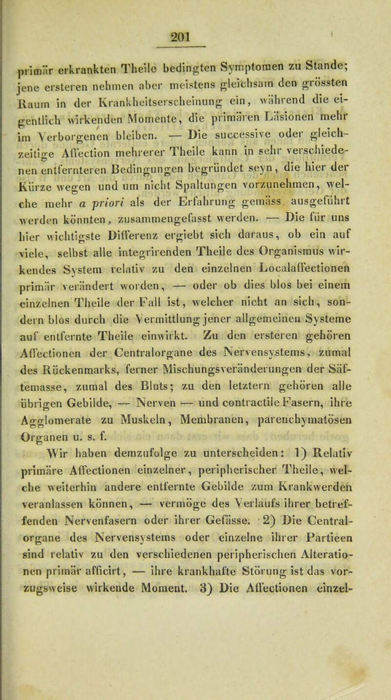 I primär erkrankten Theile bedingten Symptomen zu Stande; jene ersteren nehmen aber meistens frleichsam den grössten Raum in der Krankheitserscheinung ein, während die ei- gentlich wirkenden Momente, die primären Läsionen mehr im Verborgenen bleiben. — Die successive oder gleich- 7,eiti-e AiVection mehrerer Theile kann in sehr verschiede- nen entfernteren Bedingungen begründet seyn, die hier der Kürze wegen und um nicht Spaltungen vorzunehmen, wel- che mehr a priori als der Erfahrung gemäss, ausgeführt werden könnten, zusammengefasst werden. — Die für uns hier wichti-ste Differenz ergiebt sich daraus, ob ein auf viele, selbst alle integrirenden Theile des Organismus wir- kendes System relativ zu den einzelnen Localaffectionen primär verändert worden, — oder ob dies blos bei einem einzelnen Theile der Fall ist, welcher nicht an sich, son- dern blos durch die V ermittlung jener allgemeinen Systeme auf entfernte Theile einwirkt. Zu den ersteren gehören AlTectionen der Centraiorgane des Nervensystems, zumal des Rückenmarks, ferner Mischungsveränderungen der Säf- temasse, zumal des Bluts; zu den letztern gehören alle übrigen Gebilde, — Nerven — und contractile F'asern, ihre Agglomerate zu Muskeln, Membranen, parenchymatösen Organen u. s. f. AVir haben demzufolge zu unterscheiden: 1) Relativ primäre Affectionen einzelner, peripherischer Theile, wel- che weiterhin andere entfernte Gebilde zum Krankwerden veranlassen können, — vermöge des Verlaufs ihrer betref- fenden Nervenfasern oder ihrer Gefässe. 2) Die Centrai- organe des Nervensystems oder einzelne ihrer Partieen sind relativ zu den verschiedenen peripherischen Alteratio- nen primär afficirt, — ihre krankhafte Störung ist das vor- zugsweise wirkende Moment. 3) Die Affectionen einzel-