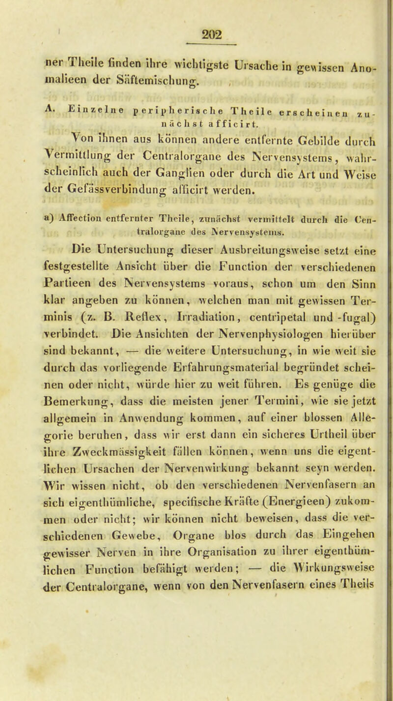 ner Theile finden ihre wichtigste Ursache in gewissen Ano- inalieen der Süftemischuna:. A. Einzelne peripherische Theile erscheiiieu zu- nächst a f f i 0 i r t. Von ihnen aus können andere entfernte Gebilde durch Vermittlung der Centraiorgane des Nervensystems, wahr- scheinlich auch der Ganglien oder durch die Art und Weise der Gefässverbindung afficirt werden. a) Affection entfernter Theile, zunächst veriniltelt durch die Cen- tralorgane des Nervensystems. Die Untersuchung dieser Ausbreitungsweise setzt eine festgestellte Ansicht über die Function der verschiedenen Partieen des Nervensystems voraus, schon um den Sinn klar angeben zu können, welchen man mit gewissen Ter- minis (z. B. Reflex, Irradiation, centripetal und-fugal) verbindet. Die Ansichten der Nervenphysiologen hierüber sind bekannt, — die «eitere Untersuchung, in wie weit sie durch das vorliegende Erfahrungsmaterial begründet schei- nen oder nicht, würde hier zu weit führen. Es genüge die Bemerkung, dass die meisten jener Termini, wie sie jetzt alliremein in Anwendune: kommen, auf einer blossen Alle- gorie beruhen, dass wir erst dann ein sicheres Urtheil über ihre Zweckmässigkeit füllen können, wenn uns die eigent- lichen Ursachen der Nervensvirkung bekannt seyn werden. Wir wissen nicht, ob den verschiedenen Nervenfasern an sich eigenlhümliche, specifische Kräfte (Energieen) zukom- men oder nicht; wir können nicht beweisen, dass die ver- schiedenen Gewebe, Organe blos durch das Eingehen gewisser Nerven in ihre Organisation zu ihrer eigenthüm- lichen Function befähigt werden; — die Wirkungsweise der Centraiorgane, wenn von den Nervenfasern eines Theils