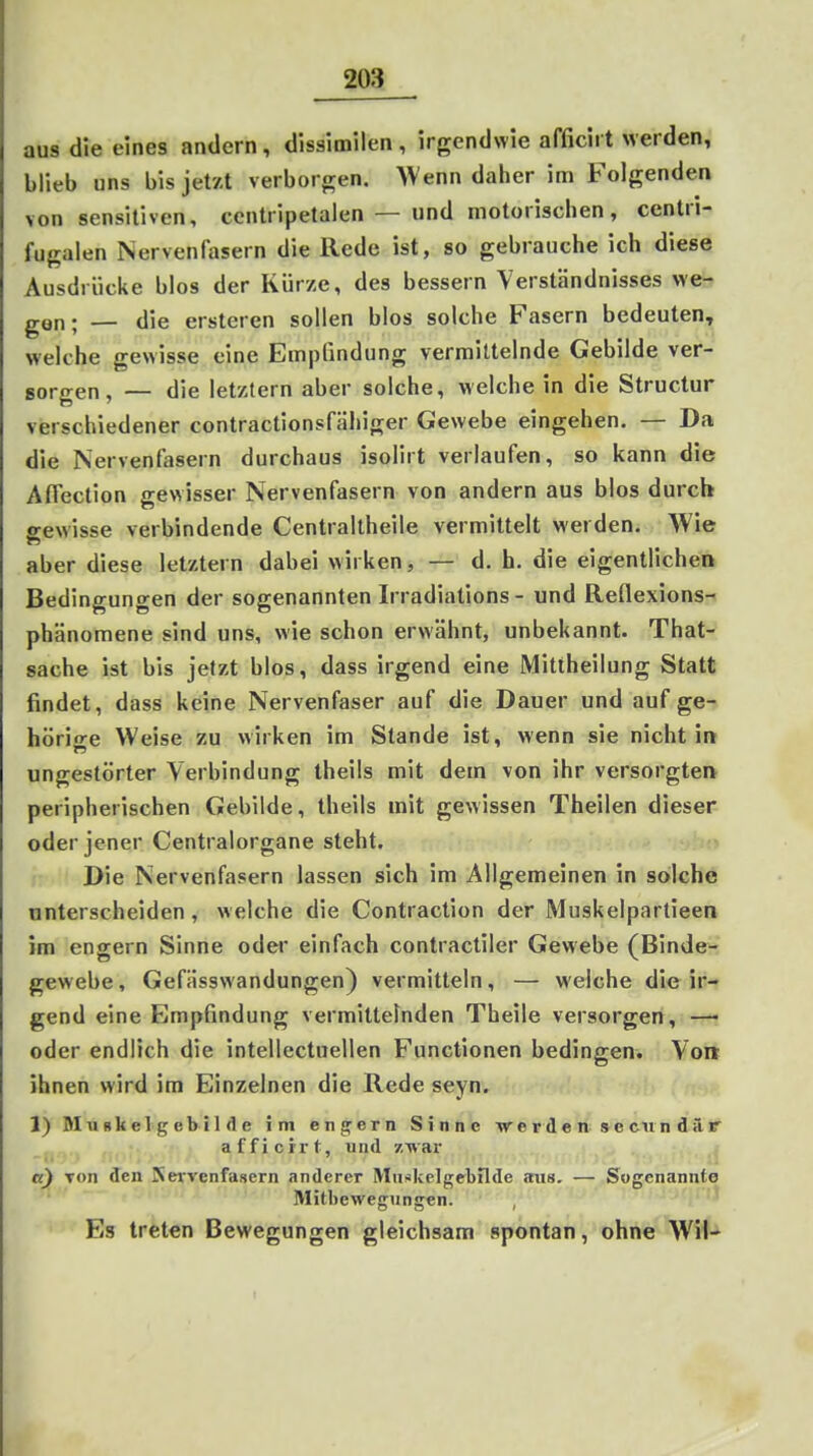 aus die eines andern, dissimilen , irgendwie afficirt werden, blieb uns bis jetzt verborgen. Wenn daher im Folgenden von sensitiven, ccntripetalen — und motorischen, centri- fugalen Nervenfasern die Rede ist, so gebrauche ich diese Ausdrücke blos der Kürze, des bessern Verständnisses we- gen- — die ersteren sollen blos solche Fasern bedeuten, welche gewisse eine Empfindung vermittelnde Gebilde ver- gorgen, — die letztern aber solche, welche in die Structur verschiedener contractionsfähiger Gewebe eingehen. — Da die Nervenfasern durchaus isolirt verlaufen, so kann die Aflection gewisser Nervenfasern von andern aus blos durch gewisse verbindende Centraltheile vermittelt werden. Wie aber diese letztern dabei wirken, — d. h. die eigentlichen Bedingungen der sogenannten Irradiations - und Reflexions- phänomene sind uns, wie schon erwähnt, unbekannt. That- sache ist bis jetzt blos, dass irgend eine Mittheilung Statt findet, dass keine Nervenfaser auf die Dauer und auf ge- hörio^e Weise zu wirken im Stande ist, wenn sie nicht in ungestörter Verbindung theils mit dem von ihr versorgten peripherischen Gebilde, theils mit gewissen Theilen dieser oder jener Centraiorgane steht. 1 Die Nervenfasern lassen sich im Allgemeinen in solche unterscheiden, welche die Contraction der Muskelpartieen im engern Sinne odei* einfach contractiler Gewebe (Binde- gewebe, Gefässwandungen) vermitteln, — welche die ir- gend eine Empfindung vermittelnden Theile versorgen, —• oder endlich die intellectueilen Functionen bedingen. Von ihnen wird im Einzelnen die Rede seyn. 1) Mufikelgebil de im eng^ern Sinne w e r d e n s e cu n d ä r afficrrt, und zwar a) von den Kexvenfasern anderer Muskelgebilde aus. — Sogenannte Mitbewegiingen. , Es treten Bewegungen gleichsam spontan, ohne Wil-^ r