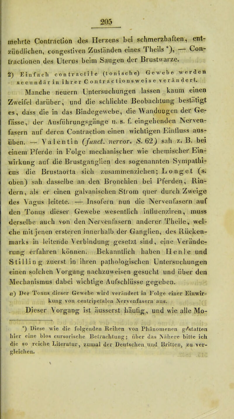 mehrte Contraction des Herzens bei schmerzhaften, ent- ziindlichen, conffestiven Zuständen eines Theils *), — Con- Iractionen des Uterus beim Saugen der Brustwarze. 2) Einfach contractlle (tonische) Gewebe werden sccundär in ihr er C o n tr a c tions wci s e verändert. Manche neuern Untersuchungen lassen kaum einen Zweifel darüber, und die schlichte Beobachtung bestätigt es, dass die in das Bindegewebe, die >Vanduogen der Ge- fässe, der Ausführungsgänge u. s. f. eingehenden Nerven- fasern auf deren Contraction einen wichtigen Einfluss aus- üben. — Valentin (fand, nervor. S. G2) sah z.B. bei einem Pferde in Folge mechanischer wie chemischer Ein- wirkung auf die Brustganglien des sogenannten Sympathi- cus die ßrustaorta sich zusammenziehen; Long et (s. oben) sah dasselbe an den Bronchien bei Pferden, Rin- dern, als er einen galvanischen Strom quer durch Zweige des Vagus leitete. — Insofern nun die Nervenfasern auf den Tonus dieser Gewebe wesentlich influenziren, muss derselbe auch von den Nervenfasern anderer Theile, wel- che mit jenen ersteren innerhalb der Ganglien, des Rücken- marks in leitende Verbindung gesetzt sind, eine Verände- runs: erfahren können. Bekanntlich haben Ilenle und Stil 1 in g zuerst in ihren pathologischen Untersuchungen einen solchen Vorgang nachzuweisen gesucht und über den Mechanismus dabei wichtige Aufschlüsse gegeben. a) Der Tonus dieser Gewebe wird verändert in Folge einer Einwir- kung von centripetalcn Nervenfasei'n aus. Dieser Vorgang ist äusserst häufig, und wie alle Mo- ; . ». ', II?. •;• i; :■!].:.• ; •) Diese wie die foli^enden Reihen Ton Phänomenen g<*s(atten hier eine blos cursorische Betrachtung; über das INähcre bitte ich die 80 reiche Literatur, zumul der Deutschen und Britten, zu ver- gleichen.