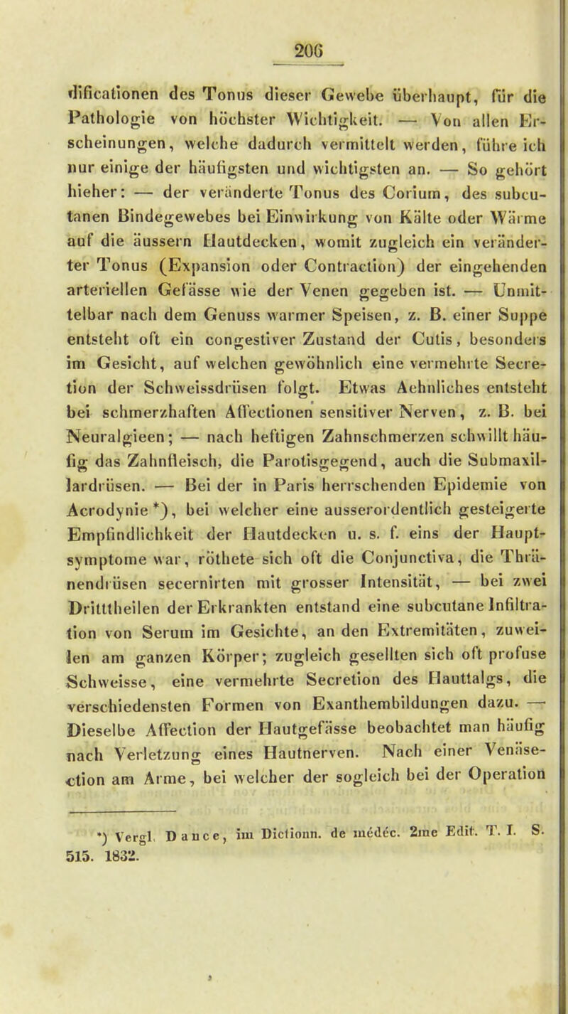 dificatlonen des Tonus dieser Gewebe überhaupt, für die Pathologie von höchster Wichtigkeit. — Von allen Er- scheinungen, welche dadurch vermittelt werden, führe ich nur einige der häutigsten und wichtigsten an. — So gehört hieher: — der veränderte Tonus des Corium, des subcu- tanen Bindegewebes bei Einwirkung von Kälte oder Wärme auf die äussern Hautdecken, womit zugleich ein veränder- ter Tonus (Expansion oder Contraclion) der eingehenden arteriellen Gefässe wie der Venen gegeben ist. — Unmit- telbar nach dem Genuss warmer Speisen, z. ß. einer Suppe entsteht oft ein congestiver Zustand der Cutis, besonders im Gesicht, auf welchen gewöhnlich eine vermehrte Secre- tion der Schweissdrüsen folgt. Etwas Aehnliches entsteht bei schmerzhaften AfTectionen sensitiver Nerven, z. B. bei Neuralgieen; — nach heftigen Zahnschmerzen schwillt häu- fig das Zahnfleisch, die Parotisgegend, auch die Submaxii- lardrüsen. — Bei der in Paris herrschenden Epidemie von Acrodynie*), bei welcher eine ausserordentlich gesteigeite Empfindlichkeit der Flautdeckcn u. s. f. eins der Haupt- symptome war, röthete sich oft die Conjunctiva, die Thrä- nendrüsen secernirten mit grosser Intensität, — bei zwei Dritttheilen der Erkrankten entstand eine subcutane Infiltra- tion von Serum im Gesichte, an den Extremitäten, zuwei- len am ganzen Körper; zugleich gesellten sich oft profuse Schweisse, eine vermehrte Secretion des Hauttalgs, die verschiedensten Formen von Exanthembildungen dazu. — Dieselbe AflTection der Ilautgefässe beobachtet man häufig nach Verletzung eines Hautnerven. Nach einer Venäse- ction am Arme, bei welcher der sogleich bei der Operation •) Vergl, Dauce, im Diclionn. de medec. 2rae Edit. T. I. S. 515. 1832.