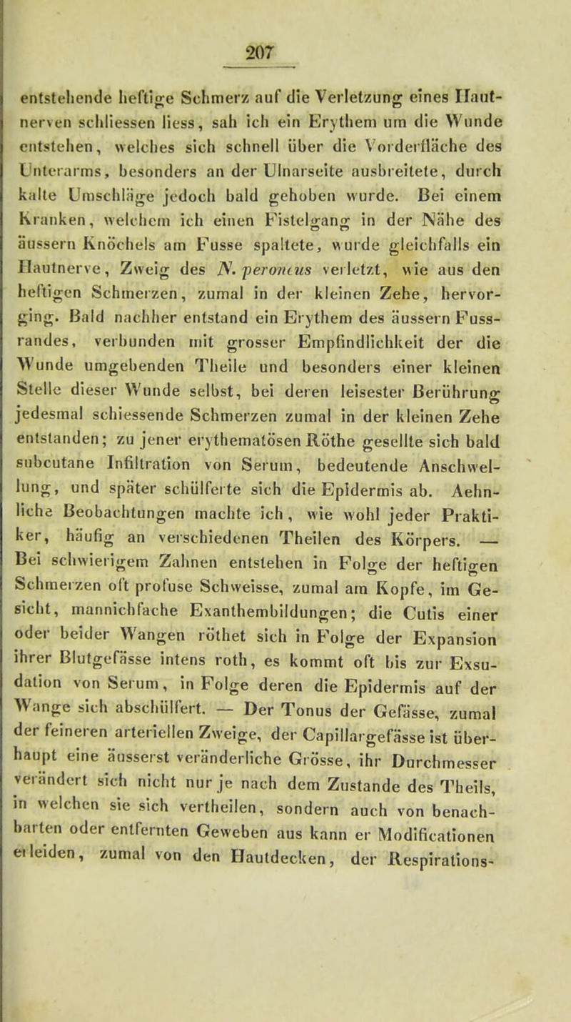 entstehende lieftinre Schmerz auf die Verletzung eines Ilaut- nerven schliessen liess, sah ich ein Erythem um die Wunde entstehen, welches sich schnell über die Vorderfläche des L'nterarms, besonders an der Ulnarseite ausbreitete, durch kalte Umschläge jedoch bald gehoben wurde. Bei einem Kranken, wekliein ich einen Fistelfjans: in der Nähe des äussern Knöchels am Fusse spaltete, wurde gleichfalls ein Hautnerve, Zweig des N. peroneus verletzt, wie aus den heiligen Schmerzen, zumal in der kleinen Zehe, hervor- ging. Bald nachher entstand ein Erythem des äussern Fuss- randes, verbünden mit grosser Empfindlichkeit der die NVunde umgebenden Theile und besonders einer kleinen Stelle dieser Wunde selbst, bei deren leisester Berührung jedesmal schiessende Schmerzen zumal in der kleinen Zehe entstanden; zu jener erythemalösen Rothe gesellte sich bald subcutane Infiltration von Serum, bedeutende Anschwel- lung, und später schülferte sich die Epidermis ab. Aehn- liche Beobachtungen machte ich, wie wohl jeder Prakti- ker, häufig an verschiedenen Theilen des Körpers. — Bei schwierigem Zahnen entstehen in Folge der heftigen Schmerzen oft profuse Schweisse, zumal am Kopfe, im Ge- sicht, mannichfache Exanthembildungen; die Cutis einer oder beider Wangen röthet sich in Folge der Expansion ihrer Blutgefässe intens roth, es kommt oft bis zur Exsu- dation von Serum, in Folge deren die Epidermis auf der Wange sich abschülfert. — Der Tonus der Gefässe, zumal der feineren arteriellen Zweige, der Capillargefässe ist über- haupt eine äusserst veränderliche Grösse, ihr Durchmesser verändert sich nicht nur je nach dem Zustande des Theils, in welchen sie sich vertheilen, sondern auch von benach- barten oder entfernten Geweben aus kann er Modificationen e. leiden, zumal von den Hautdecken, der Respirations-