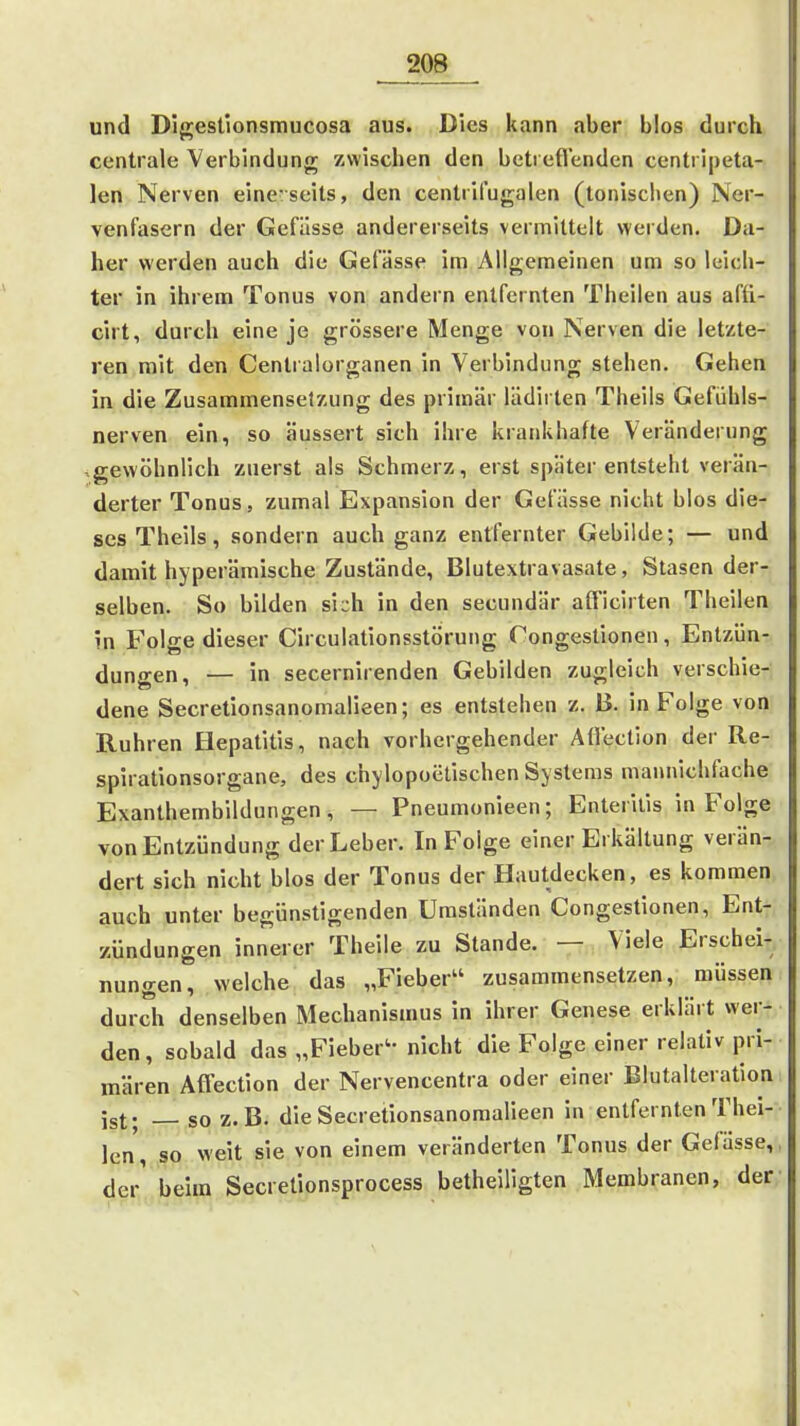 und Digestionsmucosa aus. Dies kann aber blos durch centrale Verbindung zwischen den betreflenden centripeta- len Nerven eine seits, den centrifugalen (tonisciien) Ner- venfasern der Gefüsse andererseits vermittelt werden. Da- her werden auch die Gefässe im Allgemeinen um so leich- ter in ihrem Tonus von andern entfernten Theilen aus afü- cirt, durch eine je grössere Menge von Nerven die letzte- ren mit den Centralorganen in Verbindung stehen. Gehen in die Zusammensetzung des primär lädii ten Theils Gefühls- nerven ein, so äussert sich ihre krankhafte Veränderung -gewöhnlich zuerst als Schmerz, erst später entsteht verän- derter Tonus, zumal Expansion der Gefässe nicht blos die- ses Theils, sondern auch ganz entfernter Gebilde; — und damit hyperämische Zustände, Blutextravasate, Stasen der- selben. So bilden sich in den secundär afl'icirten Theilen in Folge dieser Circulationsstörung Congestionen, Entzün- dungen, — in secernirenden Gebilden zugleich verschie- dene Secretionsanomalieen; es entstehen z. B. in Folge von Ruhren Hepatitis, nach vorhergehender Afl'ection der Re- spirationsorgane, des chylopoelischen Systems maiuiichfache Exanthembildungen, — Pneumonieen; Enteritis in Folge von Entzündung der Leber. In Folge einer Erkältung verän- dert sich nicht blos der Tonus der Hautdecken, es kommen auch unter begünstigenden Umständen Congestionen, Ent- zündungen innerer Theile zu Stande. — Viele Erschei- nungen, welche das „Fieber zusammensetzen, müssen durch denselben Mechanismus in ihrer Genese erklärt wer- den, sobald das „Fieber- nicht die Folge einer relativ pri- mären Affection der Nervencentra oder einer Blutalteration ist- _ so z.B. die Secretionsanomalieen in entfernten Thei- len , so weit sie von einem veränderten Tonus der Gefässe,, der' beim Secretionsprocess betheiligten Membranen, der